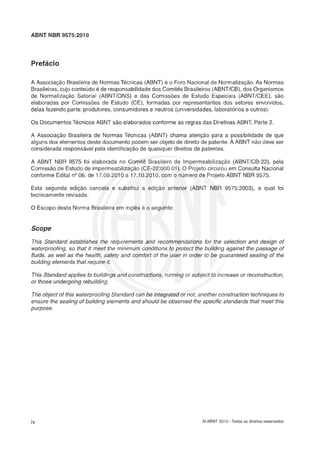 ABNT NBR 9575:2010
A Associação Brasileira de Normas Tkcnicas (ABNT) 6 o Foro Nacional de Normalização.As Normas
Brasileiras,cujo conteúdo é de responsabilidadedos Comitês Brasileiros(ABNTICB),dos Organismos
de Normalizaçáo Setorial (ABNTIBNS) e das Comisshs de Estudo Especiais (ABNTICEE), sáo
elaboradas por Comisscjes de Estudo (CE), formadas por representantes dos setores envolvidos,
delas fazendo parte: produtores, consumidores e neutros (universidades,laboratérios e outros).
8 s DocumentosTkcnicos ABNT s l o elaborados conforme as regras das Diretivas ABNT, Parte 2.
A Associação Brasileira de Normas Tkcnicas (ABNT) chama atençás para a possibilidade de que
alguns dos elementos deste documento podem ser objeto de direito de patente.A ABNT não deve ser
considerada responsávelpela identificação de quaisquer direitos de patentes.
A ABNT NBR 9575 foi elaborada no Comite Brasileiro de lmpermeabilizaç5o (ABNTICB-22), pela
Comissgo de Estudo de impermeabilitaç20 (CE-22:000.01). O Projeto circulou em Consulta Nacional
conforme Edital ng06, de 17.09.2010 a 17.10.2010, com o número de Projeto ABNT NBR 9575.
Esta segunda ediçáo cancela e substitui a ediç5o anterior (ABNT NBR 9575:2003), a qual foi
tecnicamente revisada.
O Escopo desta Norma Brasileira em inglês e o seguinte:
This Standard establishes the requirements and recommendations for the selection and design of
waterproofing, so that it meet the minimum conditions to proteci the building against the passage of
fiuids, as weli as the health, safety and comfort of the user in order to be guaranteed sealing of the
building elernents that require it.
This Standard appiies to buiidings and constructions, running or subject to increase or reconsfruction,
or those undergoing rebuiiding.
The object of this waterproofing Standard can be integrated or not, another construction techniques to
ensure the sealing of building elements and should be observed the specific stana'ârds that meet this
purpose.
O ABNT 2010 - Todos os direitos reservados
 