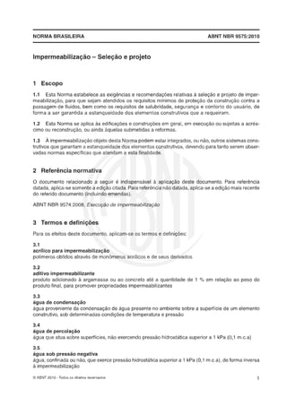 NORMA BRASILEIRA ABNT RIBR 9575:2010
1 Escopo
1.1 Esta Norma estabelece as exigências e recomendações relativas à seleção e projeto de imper-
meabilização, para que sejam atendidos os requisitos mínimos de proteção da construção contra a
passagem de fluidos, bem como os requisitos de salubridade, segurança e conforto do usuário, de
forma a ser garantida a estanqueidade dos elementos construtivos que a requeiram.
1.2 Esta Norma se aplica as edificações e construções em geral, em execução ou sujeitas a acres-
cimo ou reconstruçáo,ou ainda aquelas submetidas a reformas.
1.3 À impermeabilizaçáoobjeto desta Norma podem estar integrados,ou não, outros sistemas cons-
trutivos que garantam a estanqueidade dos elementos construtivos, devendo para tanto serem obser-
vadas normas específicas que atendam a esta finalidade.
2 Referência noumativa
8 documento relacionado a seguir é indispensável à aplicação deste documento. Para referência
datada,aplica-sesomente a edição citada.Para referêncianão datada,aplica-se a edição mais recente
do referido documento {incluindo emendas).
ABNT NE3R 9574:2888, Execuçãode irnperrneabilização
3 Termos e defini~ões
Para os efeitos deste documento, aplicam-se os termos e definições:
3.1
acrílico para impermeabiliza@
polimeros obtidos através de monbmeros acrílicos e de seus derivados
3.2
aditivo impermeabiIizanttF
produto adicionado h argamassa ou ao concreto ate a quantidade de 1 OA em relaçáo ao peso do
produto final, para promover propriedades impermeabilizantes
3.3
águadeconderisação
agua proveniente da condensação de água presente no ambiente sobre a superfície de um elemento
construtivo, sob determinadas condiçles de temperatura e pressão
3.4
água de percolaláo
água que atua sobre superfícies, não exercendo pressáo hidrostatica superior a 1 kPa (0,l m.c.a)
3.5
água sob pressão negativa
água, confinada ou não, que exerce pressáo hidrostatica superior a 1 kPa (0,l m.c.a), de forma inversa
impermeabilizaçáo
O ABNT 2010 -Todos os direitos reservados
 