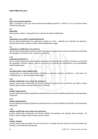 ABNT NBR 9575:2010
3.6
água sob pressão positiva
água, confinada ou não, que exerce pressão hidrostática superior a 1 kPa (0,l m.c.a), de forma direta
2 impermeabilização
3.7
aplica-ão
tecnica para compor a execução de um sistema de impermeabilização.
3.8
argamassa com aditivo impermeabilizante
tipo de impermeabiIizag60 de argamassa dosada em obra, aplicada em substrato de alvenaria,
constituída de areia, cimento, aditivo imperrneabilizantee água
3.9
argamassa modificada com polímero
tipo de impermeabilizaçãodosada em obra, aplicadaem substratode concretoou alvenaria,constituída
de agregados minerais inertes, cimento e polímeros
3.10
argamassa polimérica
tipo de impermeabilizaçáo industrializada,aplicada em substrato de concreto ou alvenaria, constituída
de agregados minerais inertes, cimento e polimeros, formando um revestimento com propriedades
impermeabilizantes
3.11
armadura para impermeabilizaçáo
componente da camada impermeavel destinado a absorver esfor-os mec&nicos, o qual deve ser
compatível com o tipo de irnpermeabilização
3.12
asfalto modificado com adição de polírneros
produto obtido pela modificação do cimento asfaltico de petróleo com polímeros, de modo a serem
obtidas determinadas características físico-químicas
3.13
asfalto elasforn6~ico
produtoobtidopelaadiçáode polimeros elastomericosnocimentoasfálticode petróleo, emtemperatura
adequada
3.14
asfalto plastomérico
produtoobtidopelaadiçaode polimeros plastomericosnocimentoasfalticode petróleo, emtemperatura
adequada
3.15
asfalto modificado sem adição de polímeros
produto obtido pela modificação do cimento asfaltico de petróleo com reações fisico-químicas, de
modo a serem obtidas determinadas características
3.1r
asfalto oxidado
produto obtido pela passagem de uma corrente de ar através de uma massa de cimento asfáltico de
petróleo, em temperatura adequada
O ABNT 2010 - Todos os direitos reservados
 