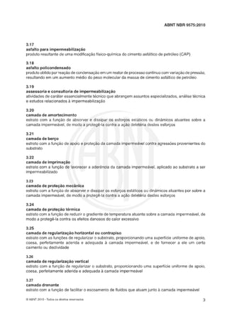 ABNT NBR 9575:2010
3.17
asfalto para impermeabilização
produto resultante de uma modificação físico-química do cimento asf6ltico de petróleo (AAP)
3.18
asfalto policondensado
produtoobtido por reaçãode condensaçáoem um reator de processocontínuo comvariaçáo de pressáo,
resultando em um aumento médio do peso molecular da massa de cimento asfáltico de petróleo
3.19
assessoria e consultoria de impermeabilização
atividades de caráter essencialmentetecnico que abrangem assuntos especializados, analise tecnica
e estudos relacionados à impermeabilização
3.20
camada de amortecimento
estrato com a funqão de absorver e dissipar os esforqos estáticos ou dinâmicos atuantes sobre a
camada impermeavel,de modo a protege-la contra a ação deleteria destes esforços
3.21
camada de berço
estrato com a funçáo de apoio e proteção da camada impermeável contra agressóes provenientesdo
substrato
3.22
camada de imprimação
estrato com a funç5o de favorecer a aderência da camada impermeâvel, aplicado ao substrato a ser
impermeabilizado
3.23
camada de proteçáo mecânica
estrato corn a funçáo de absorver e dissipar os esforços estáticos ou dinâmicos atuantes por sobre a
camada impermeável,de modo a protegê-la contra a ação deletéria destes esforços
3.24
camada de proteção térmica
estrato com a funqlo de reduzir o gradiente de temperatura atuante sobre a camada impermeável,de
modo a protegê-la contra os efeitos danosos do calor excessivo
3.25
camada de regularização horizontal ou contrapiso
estrato com as funções de regularizar o substrato, proporcionando uma superfície uniforme de apoio,
coesa, perfeitamente aderida e adequada à camada impermeavel, e de fornecer a ele um certo
caimento ou declividade
3.26
camada de regularização vertical
estrato corn a função de regularizar o substrato, proporcionando uma superfície uniforme de apoio,
coesa, perfeitamenteaderida e adequada à camada impermeável
3.27
camada drenante
estrato com a funçlo de facilitar o escoamento de fluidos que atuam junto a camada impermeâvel
O ABNT 2010 -Todos os direitos reservados
 