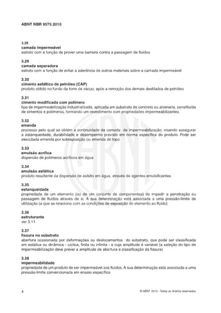 ABNT NBR 5575:2010
3.28
camada impermeável
estrato corn a função de prover uma barreira contra a passagem de fluidos
3.25
camada separadera
estrato com a função de evitar a aderencia de outros materiais sobre a camada impermeável
3.30
cimento asfáiltice de petróleo (GAP)
produto obtido no fundo da torre de vácuo, após a remoçáo dos demais destilados de petróleo
3.31
cimento modificado com polímero
tipo de impermeabilização industrializada,aplicada em substrato de concreto ou alvenaria, constituída
de cimentos e polírneros, formando um revestimentocom propriedades irnpermeabilizantes
3.32
emenda
processo pelo qual se obtém a continuidade da camada de impermeabilização, visando assegurar
a estanqueidade, durabilidade e desempenho previsto em norma específica do produto. Pode ser
executada emenda por sobreposiçáo ou emenda de topo
3.33
emulsáo acrílica
dispersão de polímeros acrílicos em agua
3.34
emulsáo asfáltica
produto resultante da dispersão de asfalto em água, através de agentes emulsificantes
3.35
estanqueidade
propriedade de um elemento (ou de um conjunto de componentes) de impedir a penetraça0 ou
passagem de fluidos através de si. A sua determinaçso esta associada a uma pressão-limite de
utilização (a que se relaciona corn as condiçóes de exposiçáo do elemento ao fluido)
3.36
eçtruturante
ver 3.11
3.37
fissura ne substratca
abertura ocasionada por deformaçóes ou deslocamentos do substrato, que pode ser classificada
em estática ou dinâmica - ciclica, finita ou infinita - e cuja amplitude é variável (a seleção do tipo de
impermeabilização deve prever a amplitude de abertura e classificaç5o da fissura)
3.38
impermeabilida&
propriedade de um produto de ser impermeavelaos fluidos.A sua determina-ão esta associadaa uma
pressão-limite convencionadaem ensaio específico
O ABNT 2010 - Todos os direitos reservados
 