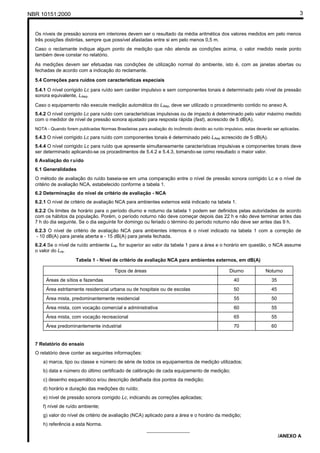 NBR 10151:2000 3
Os níveis de pressão sonora em interiores devem ser o resultado da média aritmética dos valores medidos em pelo menos
três posições distintas, sempre que possível afastadas entre si em pelo menos 0,5 m.
Caso o reclamante indique algum ponto de medição que não atenda as condições acima, o valor medido neste ponto
também deve constar no relatório.
As medições devem ser efetuadas nas condições de utilização normal do ambiente, isto é, com as janelas abertas ou
fechadas de acordo com a indicação do reclamante.
5.4 Correções para ruídos com características especiais
5.4.1 O nível corrigido Lc para ruído sem caráter impulsivo e sem componentes tonais é determinado pelo nível de pressão
sonora equivalente, LAeq.
Caso o equipamento não execute medição automática do LAeq, deve ser utilizado o procedimento contido no anexo A.
5.4.2 O nível corrigido Lc para ruído com características impulsivas ou de impacto é determinado pelo valor máximo medido
com o medidor de nível de pressão sonora ajustado para resposta rápida (fast), acrescido de 5 dB(A).
NOTA - Quando forem publicadas Normas Brasileiras para avaliação do incômodo devido ao ruído impulsivo, estas deverão ser aplicadas.
5.4.3 O nível corrigido Lc para ruído com componentes tonais é determinado pelo LAeq acrescido de 5 dB(A).
5.4.4 O nível corrigido Lc para ruído que apresente simultaneamente características impulsivas e componentes tonais deve
ser determinado aplicando-se os procedimentos de 5.4.2 e 5.4.3, tomando-se como resultado o maior valor.
6 Avaliação do ruído
6.1 Generalidades
O método de avaliação do ruído baseia-se em uma comparação entre o nível de pressão sonora corrigido Lc e o nível de
critério de avaliação NCA, estabelecido conforme a tabela 1.
6.2 Determinação do nível de critério de avaliação - NCA
6.2.1 O nível de critério de avaliação NCA para ambientes externos está indicado na tabela 1.
6.2.2 Os limites de horário para o período diurno e noturno da tabela 1 podem ser definidos pelas autoridades de acordo
com os hábitos da população. Porém, o período noturno não deve começar depois das 22 h e não deve terminar antes das
7 h do dia seguinte. Se o dia seguinte for domingo ou feriado o término do período noturno não deve ser antes das 9 h.
6.2.3 O nível de critério de avaliação NCA para ambientes internos é o nível indicado na tabela 1 com a correção de
- 10 dB(A) para janela aberta e - 15 dB(A) para janela fechada.
6.2.4 Se o nível de ruído ambiente Lra, for superior ao valor da tabela 1 para a área e o horário em questão, o NCA assume
o valor do Lra.
Tabela 1 - Nível de critério de avaliação NCA para ambientes externos, em dB(A)
Tipos de áreas Diurno Noturno
Áreas de sítios e fazendas 40 35
Área estritamente residencial urbana ou de hospitais ou de escolas 50 45
Área mista, predominantemente residencial 55 50
Área mista, com vocação comercial e administrativa 60 55
Área mista, com vocação recreacional 65 55
Área predominantemente industrial 70 60
7 Relatório do ensaio
O relatório deve conter as seguintes informações:
a) marca, tipo ou classe e número de série de todos os equipamentos de medição utilizados;
b) data e número do último certificado de calibração de cada equipamento de medição;
c) desenho esquemático e/ou descrição detalhada dos pontos da medição;
d) horário e duração das medições do ruído;
e) nível de pressão sonora corrigido Lc, indicando as correções aplicadas;
f) nível de ruído ambiente;
g) valor do nível de critério de avaliação (NCA) aplicado para a área e o horário da medição;
h) referência a esta Norma.
________________
/ANEXO A
 