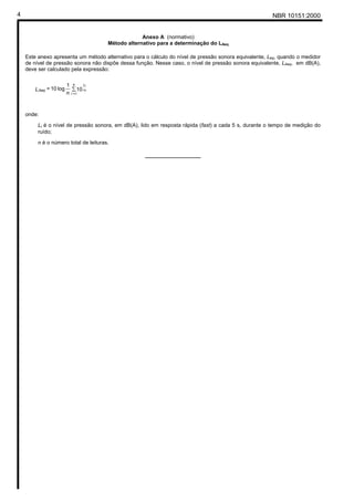NBR 10151:20004
Anexo A (normativo)
Método alternativo para a determinação do LAeq
Este anexo apresenta um método alternativo para o cálculo do nível de pressão sonora equivalente, Leq, quando o medidor
de nível de pressão sonora não dispõe dessa função. Nesse caso, o nível de pressão sonora equivalente, LAeq, em dB(A),
deve ser calculado pela expressão:
onde:
Li é o nível de pressão sonora, em dB(A), lido em resposta rápida (fast) a cada 5 s, durante o tempo de medição do
ruído;
n é o número total de leituras.
______________
∑
n
i
Aeq
Li
n
L
l=
10
1
log10= 10
 