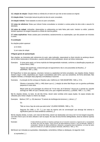 3.2. citação de citação: Citação direta ou indireta de um texto em que não se teve acesso ao original.
3.3 citação direta: Transcrição textual de parte da obra do autor consultado.
3.4 citação indireta: Texto baseado na obra do autor consultado.
3.5 notas de referência: Notas que indicam fontes consultadas ou remetem a outras partes da obra onde o assunto foi
abordado.
3.6 notas de rodapé: indicações, observações ou aditamentos ao texto feitos pelo autor, tradutor ou editor, podendo
também aparecer na margem esquerda ou direita da mancha gráfica.
3.7 notas explicativas: Notas usadas para comentários, esclarecimentos ou explanações, que não possam ser incluídos
no texto.
4 Localização
As citações podem aparecer:
a) no texto;
b) em notas de rodapé
5 Regras gerais de apresentação
Nas citações, as chamadas pelo sobrenome do autor, pela instituição, responsável ou título incluído na sentença devem
ser em letras maiúsculas e minúsculas e, quando estiverem entre parênteses, devem ser letras maiúsculas.
Exemplos: A ironia seria assim um forma implícita de heterogeneidade mostrada, conforme a classificação proposta por
Authier-Reiriz (1982)
"Apesar das aparências, a desconstrução do logocentrismo não é uma psicanálise da filosofia [...]"
(DERRIDA, 1967, p. 293).
5.1 Especificar no texto a(s) páginas, volume(s), tomo(s) ou seção(ões) da fonte consultada, nas citações diretas. Este(s)
deve(m) seguir a data, separado(s) por vírgula e precedido(s) pelo termo, que o(s) caracteriza, de forma abreviada. Nas
citações indiretas, a indicação da(s) página(s) consultada(s) é opcional.
Exemplos: A produção de lítio começa em Searles Lake, Califórnia em 1928 (MUMFORD, 1949, p. 513).
Oliveira e Leonardos (1943, p. 446) dizem que a [...] relação da série São Roque com os granitos porfiróides
pequenos é muito clara.
Meyer parte de uma passagem da crônica de "14 de maio, de A Semana:" Houve sol, e grande sol, naquele
domingo de 1888, em que o Senado votou a lei, que a regente sancionou [...] (ASSIS, 1994, v. 3, p. 583).
5.2 As citações diretas, no texto, de até três linhas, devem estar contidas entre aspas duplas. As aspas simples são
utilizadas para indicar citação no interior da citação.
Exemplos: Barbour (1971, p. 35) descreve: "O estudo da morfologia dos terrenos [...] ativos [...]"
Ou
"Não se mova, faça de conta que está morta." (CLARAC BONNIN, 1985, p. 72).
Segundo Sá (1995, p. 27): "[...] por meio da mesma arte de conversação' que abrange tão extensa e
significativa parte da nossa existência cotidiana [...]"
5.3 As citações diretas, no texto, com mais de três linhas, devem ser destacadas com recuo de 4 cm da margem esquerda,
com letra menor que a do texto utilizado e sem as aspas. No caso de documentos datilografados, deve-se observar apenas
o recuo.
Exemplo: A teleconferência permite ao indivíduo participar de um encontro nacional ou regional sem a necessidade
de deixar seu local de origem. Tipos comuns de teleconferência incluem o uso da televisão, telefone, e
computador. Através de áudio-conferência, utilizando a companhia local de telefone, um sinal de áudio
pode ser emitido em um salão de qualquer dimensão. (NICHOLS, 1993, p. 181)
5.4 Devem ser indicadas as supressões, interpolações, comentários, ênfase ou destaques, do seguinte modo:
a) supressões [...]
 