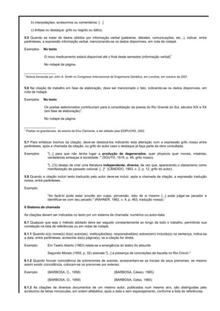 b) interpolações, acréscimos ou comentários: [ ]
c) ênfase ou destaque: grifo ou negrito ou itálico.
5.5 Quando se tratar de dados obtidos por informação verbal (palestras, debates, comunicações, etc...), indicar, entre
parênteses, a expressão informação verbal, mencionando-se os dados disponíveis, em nota de rodapé.
Exemplos: No texto
O novo medicamento estará disponível até o final deste semestre (informação verbal)
1
No rodapé da página.
_________________
1
Noticia fornecida por John A. Smith no Congresso Internacional de Engenharia Genética, em Londres, em outubro de 2001
5.6 Na citação de trabalho em fase de elaboração, deve ser mencionado o fato, indicando-se os dados disponíveis, em
nota de rodapé.
Exemplos: No texto
Os poetas selecionados contribuíram para a consolidação da poesia do Rio Grande do Sul, séculos XIX e XX
(em fase de elaboração)
1
.
No rodapé da página.
_________________
1
Poetas rio-grandenses, de autoria de Elvo Clemente, a ser editado pela EDIPUCRS, 2002.
5.7 Para enfatizar trechos da citação, deve-se destacá-los indicando esta alteração com a expressão grifo nosso entre
parênteses, após a chamada da citação, ou grifo do autor caso o destaque já faça parte da obra consultada.
Exemplos: "[...] para que não tenha lugar a produção de degenerados, quer physicos quer morais, misérias,
verdadeiras ameaças à sociedade ." (SOUTO, 1916, p. 46, grifo nosso).
"[...] b) desejo de criar uma literatura independente, diversa, de vez que, aparecendo o classicismo como
manifestação de passado colonial. [...]" (CÂNDIDO, 1993, v. 2, p. 12, grifo do autor).
5.8 Quando a citação incluir texto traduzido pelo autor deve-se incluir, após a chamada da citação, a expressão tradução
nossa, entre parênteses.
Exemplo:
"Ao fazê-lo pode estar envolto em culpa, perversão, ódio de si mesmo [...] pode julgar-se pecador e
identificar-se com seu pecado." (RAHNER, 1962, v. 4, p. 463, tradução nossa).'
6 Sistema de chamada
As citações devem ser indicadas no texto por um sistema de chamada: numérico ou autor-data.
6.1 Qualquer que seja o método adotado deve ser seguido constantemente ao longo de todo o trabalho, permitindo sua
correlação na lista de referências ou em notas de rodapé.
6.1.1 Quando o(s) nome(s) do(s) autor(es), instituição(ões), responsável(eis) estiver(em) incluído(s) na sentença, indica-se
a data, entre parênteses, acrescida da(s) página(s), se a citação for direta.
Exemplo: Em Teatro Aberto (1963) relata-se a emergência do teatro do absurdo
Segundo Morais (1955, p. 32) assinala "[...] a presença de concreções de bauxita no Rio Cricon."
6.1.2 Quando houver coincidência de sobrenomes de autores, acrescentam-se as iniciais de seus prenomes: se mesmo
assim existir coincidência, colocam-se os prenomes por extenso.
Exemplo: (BARBOSA, C., 1958) (BARBOSA, Cássio, 1965)
(BARBOSA, O., 1959) (BARBOSA, Celso, 1965)
6.1.3 As citações de diversos documentos de um mesmo autor, publicados num mesmo ano, são distinguidas pelo
acréscimo de letras minúsculas, em ordem alfabética, após a data e sem espacejamento, conforme a lista de referências.
 
