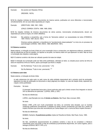 Exemplo: De acordo com Reeside (1972a)
(REESIDE, 1927b)
6.1.4 As citações indiretas de diversos documentos da mesma autoria, publicados em anos diferentes e mencionados
simultaneamente, tem as suas datas separadas por vírgula.
Exemplo: (DREYFUSS, 1989, 1991, 1995)
(CRUZ; CORREA; COSTA, 1998, 1999, 2000)
6.1.5 As citações indiretas de diversos documentos de vários autores, mencionados simultaneamente, devem ser
separadas por ponto-e-vírgula, em ordem alfabética.
Exemplo: Ela polariza e encaminha, sob a forma de "demanda coletiva", as necessidades de todos (FONSECA,
1997; PAIVA, 1997; SILVA, 1997).
Diversos autores salientam a importância do "acontecimento desencadeador" no inicio de um processo de
aprendizagem (CROSS, 1984; KNOX, 1986; MEZIROW, 1991).
6.2 Sistema numérico
Neste sistema, a indicação da fonte é feita por uma numeração única e consecutiva, em algarismos arábicos, remetendo à
lista de referências ao final do trabalho, do capítulo ou da parte, na mesma ordem em que aparecem no texto. Não se inicia
a numeração das citações a cada página.
6.2.1 O sistema numérico não deve ser utilizado quando há notas de rodapé.
6.2.2 A indicação da numeração pode ser feita entre parênteses, alinhada ao texto, ou situada pouco acima da linha do
texto em expoente à linha do mesmo, após a pontuação que fecha a citação.
Exemplo: Diz Rui Barbosa: "Tudo é viver, previvendo." (15)
Diz Rui Barbosa: "Tudo é viver, previvendo."
15
6.3 Sistema autor-data
Neste sistema, a indicação da fonte é feita:
a) pelo sobrenome de cada autor ou pelo nome de cada entidade responsável até o primeiro sinal de pontuação,
seguido(s) da data de publicação do documento e da(s) página(s) da citação, no caso de citação direta, separado por
vírgula e entre parênteses:
Exemplos: No texto:
A chamada "pandectísta havia sido a forma particular pela qual o direito romano fora integrado no século
XIX na Alemanha em particular." (LOPES, 2000, p. 225)."
Na lista de referências:
LOPES, José Reinaldo de Lima. O direito na História. São Paulo: Max Limonad, 2000.
No texto
Bobbio (1995, p.30) com muita propriedade nos lebra, ao comentar esta situação, que os "juristas
medievais justificaram formalmente a validade do direito romano ponderando que este era o direito do
Império Romano que tinha sido reconstituído por Carlos Magno com o nome de Sacro Império Romano."
Na lista de referências:
BOBBIO, Norberto. O positivismo jurídico: lições de Filosofia do Direito. São Paulo, Ícone, 1995.
No texto:
De fato, semelhante equacionamento do problema conteria o risco de se considerar a literatura
meramente como uma fonte a mais de conteúdos já previamente disponíveis, em outros lugares, para a
teologia (JOSSUA; METZ 1976, p.3).
Na lista de referências:
 
