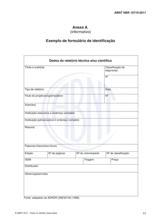 ABNT NBR 10719:2011 
Anexo A 
(informativo) 
Exemplo de formulário de identifi cação 
Dados do relatório técnico e/ou científico 
Título e subtítulo Classificação de 
segurança 
Nº 
Tipo de relatório Data 
Título do projeto/programa/plano Nº 
Autor(es) 
Instituição executora e endereço completo 
Instituição patrocinadora e endereço completo 
Resumo 
Palavras-chave/descritores 
Edição Nº de páginas Nº do volume/parte Nº de classificação 
ISSN Tiragem Preço 
Distribuidor 
Observações/notas 
Fonte: adaptado da AENOR UNE50135 (1996). 
© ABNT 2011 - Todos os direitos reservados 11 
