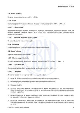 ABNT NBR 10719:2011 
4.1 Parte externa 
Deve ser apresentada conforme 4.1.1 e 4.1.2. 
4.1.1 Capa 
Elemento opcional. Caso seja utilizada, deve ser constituída conforme 4.1.1.1 e 4.1.1.2. 
4.1.1.1 Primeira capa 
Recomenda-se incluir: nome e endereço da instituição responsável; número do relatório; ISSN (se 
houver), elaborado conforme a ABNT NBR 10525; título e subtítulo (se houver); classifi cação de 
segurança (se houver). 
4.1.1.2 Segunda, terceira e quarta capas 
Recomenda-se não inserir informações. 
4.1.2 Lombada 
Elemento opcional. Apresentada conforme a ABNT NBR 12225. 
4.2 Parte interna 
Deve ser apresentada conforme 4.2.1 a 4.2.3. 
4.2.1 Elementos pré-textuais 
A ordem dos elementos pré-textuais deve ser apresentada conforme 4.2.1.1 a 4.2.1.8. 
4.2.1.1 Folha de rosto 
Elemento obrigatório. Deve ser constituída conforme 4.2.1.1.1 e 4.2.1.1.2. 
4.2.1.1.1 Anverso 
Os elementos devem ser apresentados na seguinte ordem: 
a) nome do órgão ou entidade responsável que solicitou ou gerou o relatório; 
b) título do projeto, programa ou plano que o relatório está relacionado; 
c) título do relatório; 
d) subtítulo, se houver, deve ser precedido de dois pontos, evidenciando a sua subordinação ao 
título. O relatório em vários volumes deve ter um título geral. Além deste, cada volume pode ter 
um título específi co; 
e) número do volume, se houver mais de um, deve constar em cada folha de rosto a especifi cação 
do respectivo volume, em algarismo arábico; 
f) código de identifi cação, se houver, recomenda-se que seja formado pela sigla da instituição, 
indicação da categoria do relatório, data, indicação do assunto e número sequencial do relatório 
na série; 
© ABNT 2011 - Todos os direitos reservados 5 
 