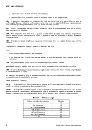 ABNT NBR 10721:2005
4 © ABNT 2005 ─ Todos os direitos reservados
d é o diâmetro interno da parte cilíndrica, em milímetros;
σ é a tensão de ruptura do material obtida do recipiente para o pó, em megapascals.
4.2.4 A espessura das calotas do recipiente não pode ser menor que a da parte cilíndrica, após a
conformação. Quando a calota for conformada em uma única peça com a parte cilíndrica, a espessura desta
pode ser menor que a da parte cilíndrica, mas não inferior à mínima calculada.
4.2.5 Caso a pressão seja aplicada no lado convexo da calota, a espessura desta deve ser no mínimo
duas vezes a mínima calculada.
4.2.6 Nos recipientes com mais de 3 L, quando a calota servir de apoio para manter o recipiente na
posição vertical, na área de contato com o piso, a espessura deve ser no mínimo 2 vezes a espessura
mínima calculada.
4.2.7 Quando uma calota for plana, a espessura mínima desta deve ser o dobro da espessura mínima
calculada.
Entende-se por calota plana, quando a razão D/2h, for maior que 3,50.
onde:
D é o diâmetro interno da calota, em milímetros;
h é a distância entre o ponto mais alto da calota e o ponto de tangência com a parede lateral, em
milímetros.
4.2.8 As juntas soldadas podem ser de topo ou de sobreposição, interna e externa.
A largura de uma junta brasada deve ser no mínimo quatro vezes a espessura da parede do recipiente.
4.2.9 O orifício de carga para os extintores recarregáveis deve ter diâmetro interno mínimo cumprindo com
os valores expressos na tabela 1.
Um colar com rosca externa deve ter altura suficiente para que o componente roscado não entre em contato
com a calota, quando a vedação for removida.
4.2.10 Resistência à pressão:
4.2.10.1 O recipiente deve ser submetido a uma pressão de 2,5 vezes a pressão normal de carregamento
por 30 s no mínimo, sem apresentar deformações visíveis.
4.2.10.2 O recipiente, quando submetido ao ensaio de ruptura, deverá resistir a pressão de 5 e 4 vezes a
pressão normal de carregamento, respectivamente para os extintores de pressurização direta e indireta.
Quando a ruptura ocorrer nas juntas soldadas, esses fatores passam a ser 8 e 7 vezes, respectivamente.
Tabela 1 — Orifício de carga
Volume hidráulico do recipiente
L
Diâmetro
mm
Até 3 inclusive 19
> 3 até 15 inclusive 25
> 15 até 25 inclusive 32
> 25 até 60 inclusive 45
> 60 até 90 inclusive 63
> 90 70
Cópia não autorizada
 