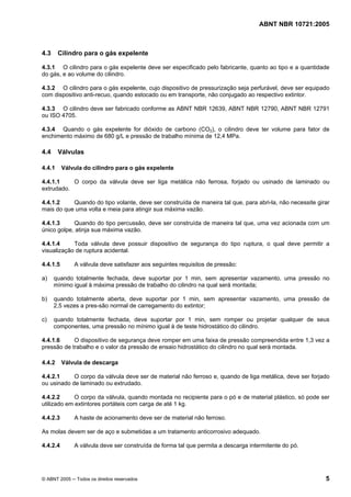 ABNT NBR 10721:2005
© ABNT 2005 ─ Todos os direitos reservados 5
4.3 Cilindro para o gás expelente
4.3.1 O cilindro para o gás expelente deve ser especificado pelo fabricante, quanto ao tipo e a quantidade
do gás, e ao volume do cilindro.
4.3.2 O cilindro para o gás expelente, cujo dispositivo de pressurização seja perfurável, deve ser equipado
com dispositivo anti-recuo, quando estocado ou em transporte, não conjugado ao respectivo extintor.
4.3.3 O cilindro deve ser fabricado conforme as ABNT NBR 12639, ABNT NBR 12790, ABNT NBR 12791
ou ISO 4705.
4.3.4 Quando o gás expelente for dióxido de carbono (CO2), o cilindro deve ter volume para fator de
enchimento máximo de 680 g/L e pressão de trabalho mínima de 12,4 MPa.
4.4 Válvulas
4.4.1 Válvula do cilindro para o gás expelente
4.4.1.1 O corpo da válvula deve ser liga metálica não ferrosa, forjado ou usinado de laminado ou
extrudado.
4.4.1.2 Quando do tipo volante, deve ser construída de maneira tal que, para abri-la, não necessite girar
mais do que uma volta e meia para atingir sua máxima vazão.
4.4.1.3 Quando do tipo percussão, deve ser construída de maneira tal que, uma vez acionada com um
único golpe, atinja sua máxima vazão.
4.4.1.4 Toda válvula deve possuir dispositivo de segurança do tipo ruptura, o qual deve permitir a
visualização de ruptura acidental.
4.4.1.5 A válvula deve satisfazer aos seguintes requisitos de pressão:
a) quando totalmente fechada, deve suportar por 1 min, sem apresentar vazamento, uma pressão no
mínimo igual à máxima pressão de trabalho do cilindro na qual será montada;
b) quando totalmente aberta, deve suportar por 1 min, sem apresentar vazamento, uma pressão de
2,5 vezes a pres-são normal de carregamento do extintor;
c) quando totalmente fechada, deve suportar por 1 min, sem romper ou projetar qualquer de seus
componentes, uma pressão no mínimo igual à de teste hidrostático do cilindro.
4.4.1.6 O dispositivo de segurança deve romper em uma faixa de pressão compreendida entre 1,3 vez a
pressão de trabalho e o valor da pressão de ensaio hidrostático do cilindro no qual será montada.
4.4.2 Válvula de descarga
4.4.2.1 O corpo da válvula deve ser de material não ferroso e, quando de liga metálica, deve ser forjado
ou usinado de laminado ou extrudado.
4.4.2.2 O corpo da válvula, quando montada no recipiente para o pó e de material plástico, só pode ser
utilizado em extintores portáteis com carga de até 1 kg.
4.4.2.3 A haste de acionamento deve ser de material não ferroso.
As molas devem ser de aço e submetidas a um tratamento anticorrosivo adequado.
4.4.2.4 A válvula deve ser construída de forma tal que permita a descarga intermitente do pó.
Cópia não autorizada
 
