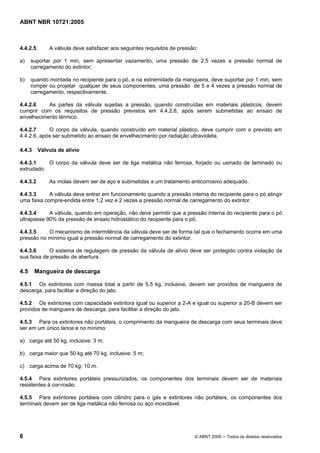 ABNT NBR 10721:2005
6 © ABNT 2005 ─ Todos os direitos reservados
4.4.2.5 A válvula deve satisfazer aos seguintes requisitos de pressão:
a) suportar por 1 min, sem apresentar vazamento, uma pressão de 2,5 vezes a pressão normal de
carregamento do extintor;
b) quando montada no recipiente para o pó, e na extremidade da mangueira, deve suportar por 1 min, sem
romper ou projetar qualquer de seus componentes, uma pressão de 5 e 4 vezes a pressão normal de
carregamento, respectivamente.
4.4.2.6 As partes da válvula sujeitas a pressão, quando construídas em materiais plásticos, devem
cumprir com os requisitos de pressão previstos em 4.4.2.6, após serem submetidas ao ensaio de
envelhecimento térmico.
4.4.2.7 O corpo da válvula, quando construído em material plástico, deve cumprir com o previsto em
4.4.2.6, após ser submetido ao ensaio de envelhecimento por radiação ultravioleta.
4.4.3 Válvula de alívio
4.4.3.1 O corpo da válvula deve ser de liga metálica não ferrosa, forjado ou usinado de laminado ou
extrudado.
4.4.3.2 As molas devem ser de aço e submetidas a um tratamento anticorrosivo adequado.
4.4.3.3 A válvula deve entrar em funcionamento quando a pressão interna do recipiente para o pó atingir
uma faixa compre-endida entre 1,2 vez e 2 vezes a pressão normal de carregamento do extintor.
4.4.3.4 A válvula, quando em operação, não deve permitir que a pressão interna do recipiente para o pó
ultrapasse 90% da pressão de ensaio hidrostático do recipiente para o pó.
4.4.3.5 O mecanismo de intermitência da válvula deve ser de forma tal que o fechamento ocorra em uma
pressão no mínimo igual a pressão normal de carregamento do extintor.
4.4.3.6 O sistema de regulagem de pressão da válvula de alívio deve ser protegido contra violação da
sua faixa de pressão de abertura.
4.5 Mangueira de descarga
4.5.1 Os extintores com massa total a partir de 5,5 kg, inclusive, devem ser providos de mangueira de
descarga, para facilitar a direção do jato.
4.5.2 Os extintores com capacidade extintora igual ou superior a 2-A e igual ou superior a 20-B devem ser
providos de mangueira de descarga, para facilitar a direção do jato.
4.5.3 Para os extintores não portáteis, o comprimento da mangueira de descarga com seus terminais deve
ser em um único lance e no mínimo:
a) carga até 50 kg, inclusive: 3 m;
b) carga maior que 50 kg até 70 kg, inclusive: 5 m;
c) carga acima de 70 kg: 10 m.
4.5.4 Para extintores portáteis pressurizados, os componentes dos terminais devem ser de materiais
resistentes à cor-rosão.
4.5.5 Para extintores portáteis com cilindro para o gás e extintores não portáteis, os componentes dos
terminais devem ser de liga metálica não ferrosa ou aço inoxidável.
Cópia não autorizada
 