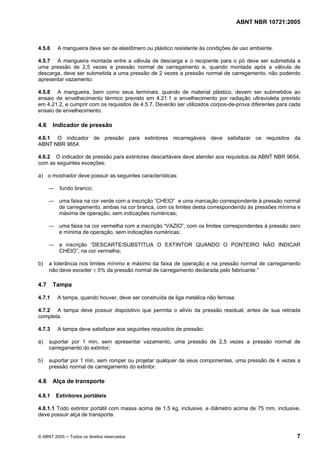 ABNT NBR 10721:2005
© ABNT 2005 ─ Todos os direitos reservados 7
4.5.6 A mangueira deve ser de elastômero ou plástico resistente às condições de uso ambiente.
4.5.7 A mangueira montada entre a válvula de descarga e o recipiente para o pó deve ser submetida a
uma pressão de 2,5 vezes a pressão normal de carregamento e, quando montada após a válvula de
descarga, deve ser submetida a uma pressão de 2 vezes a pressão normal de carregamento, não podendo
apresentar vazamento.
4.5.8 A mangueira, bem como seus terminais, quando de material plástico, devem ser submetidos ao
ensaio de envelhecimento térmico previsto em 4.21.1 e envelhecimento por radiação ultravioleta previsto
em 4.21.2, e cumprir com os requisitos de 4.5.7. Deverão ser utilizados corpos-de-prova diferentes para cada
ensaio de envelhecimento.
4.6 Indicador de pressão
4.6.1 O indicador de pressão para extintores recarregáveis deve satisfazer os requisitos da
ABNT NBR 9654.
4.6.2 O indicador de pressão para extintores descartáveis deve atender aos requisitos da ABNT NBR 9654,
com as seguintes exceções:
a) o mostrador deve possuir as seguintes características:
― fundo branco;
― uma faixa na cor verde com a inscrição “CHEIO” e uma marcação correspondente à pressão normal
de carregamento, ambas na cor branca, com os limites desta correspondendo às pressões mínima e
máxima de operação, sem indicações numéricas;
― uma faixa na cor vermelha com a inscrição “VAZIO”, com os limites correspondentes à pressão zero
e mínima de operação, sem indicações numéricas;
― a inscrição “DESCARTE/SUBSTITUA O EXTINTOR QUANDO O PONTEIRO NÃO INDICAR
CHEIO”, na cor vermelha;
b) a tolerância nos limites mínimo e máximo da faixa de operação e na pressão normal de carregamento
não deve exceder ± 5% da pressão normal de carregamento declarada pelo fabricante.”
4.7 Tampa
4.7.1 A tampa, quando houver, deve ser construída de liga metálica não ferrosa.
4.7.2 A tampa deve possuir dispositivo que permita o alívio da pressão residual, antes de sua retirada
completa.
4.7.3 A tampa deve satisfazer aos seguintes requisitos de pressão:
a) suportar por 1 min, sem apresentar vazamento, uma pressão de 2,5 vezes a pressão normal de
carregamento do extintor;
b) suportar por 1 min, sem romper ou projetar qualquer de seus componentes, uma pressão de 4 vezes a
pressão normal de carregamento do extintor.
4.8 Alça de transporte
4.8.1 Extintores portáteis
4.8.1.1 Todo extintor portátil com massa acima de 1,5 kg, inclusive, e diâmetro acima de 75 mm, inclusive,
deve possuir alça de transporte.
Cópia não autorizada
 