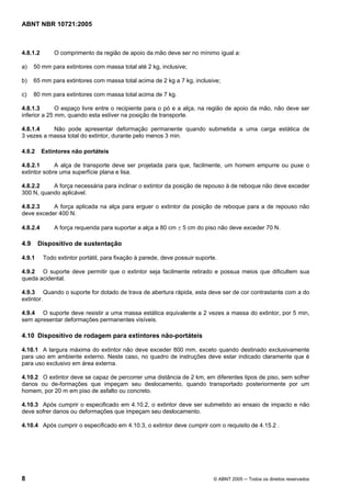 ABNT NBR 10721:2005
8 © ABNT 2005 ─ Todos os direitos reservados
4.8.1.2 O comprimento da região de apoio da mão deve ser no mínimo igual a:
a) 50 mm para extintores com massa total até 2 kg, inclusive;
b) 65 mm para extintores com massa total acima de 2 kg a 7 kg, inclusive;
c) 80 mm para extintores com massa total acima de 7 kg.
4.8.1.3 O espaço livre entre o recipiente para o pó e a alça, na região de apoio da mão, não deve ser
inferior a 25 mm, quando esta estiver na posição de transporte.
4.8.1.4 Não pode apresentar deformação permanente quando submetida a uma carga estática de
3 vezes a massa total do extintor, durante pelo menos 3 min.
4.8.2 Extintores não portáteis
4.8.2.1 A alça de transporte deve ser projetada para que, facilmente, um homem empurre ou puxe o
extintor sobre uma superfície plana e lisa.
4.8.2.2 A força necessária para inclinar o extintor da posição de repouso à de reboque não deve exceder
300 N, quando aplicável.
4.8.2.3 A força aplicada na alça para erguer o extintor da posição de reboque para a de repouso não
deve exceder 400 N.
4.8.2.4 A força requerida para suportar a alça a 80 cm ± 5 cm do piso não deve exceder 70 N.
4.9 Dispositivo de sustentação
4.9.1 Todo extintor portátil, para fixação à parede, deve possuir suporte.
4.9.2 O suporte deve permitir que o extintor seja facilmente retirado e possua meios que dificultem sua
queda acidental.
4.9.3 Quando o suporte for dotado de trava de abertura rápida, esta deve ser de cor contrastante com a do
extintor.
4.9.4 O suporte deve resistir a uma massa estática equivalente a 2 vezes a massa do extintor, por 5 min,
sem apresentar deformações permanentes visíveis.
4.10 Dispositivo de rodagem para extintores não-portáteis
4.10.1 A largura máxima do extintor não deve exceder 800 mm, exceto quando destinado exclusivamente
para uso em ambiente externo. Neste caso, no quadro de instruções deve estar indicado claramente que é
para uso exclusivo em área externa.
4.10.2 O extintor deve se capaz de percorrer uma distância de 2 km, em diferentes tipos de piso, sem sofrer
danos ou de-formações que impeçam seu deslocamento, quando transportado posteriormente por um
homem, por 20 m em piso de asfalto ou concreto.
4.10.3 Após cumprir o especificado em 4.10.2, o extintor deve ser submetido ao ensaio de impacto e não
deve sofrer danos ou deformações que impeçam seu deslocamento.
4.10.4 Após cumprir o especificado em 4.10.3, o extintor deve cumprir com o requisito de 4.15.2 .
Cópia não autorizada
 