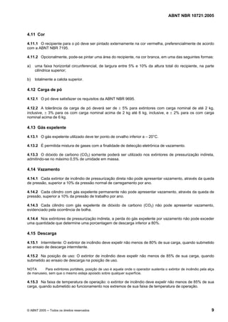 ABNT NBR 10721:2005
© ABNT 2005 ─ Todos os direitos reservados 9
4.11 Cor
4.11.1 O recipiente para o pó deve ser pintado externamente na cor vermelha, preferencialmente de acordo
com a ABNT NBR 7195.
4.11.2 Opcionalmente, pode-se pintar uma área do recipiente, na cor branca, em uma das seguintes formas:
a) uma faixa horizontal circunferencial, de largura entre 5% e 10% da altura total do recipiente, na parte
cilíndrica superior;
b) totalmente a calota superior.
4.12 Carga de pó
4.12.1 O pó deve satisfazer os requisitos da ABNT NBR 9695.
4.12.2 A tolerância da carga de pó deverá ser de ± 5% para extintores com carga nominal de até 2 kg,
inclusive, ± 3% para os com carga nominal acima de 2 kg até 6 kg, inclusive, e ± 2% para os com carga
nominal acima de 6 kg.
4.13 Gás expelente
4.13.1 O gás expelente utilizado deve ter ponto de orvalho inferior a – 20°C.
4.13.2 É permitida mistura de gases com a finalidade de detecção eletrônica de vazamento.
4.13.3 O dióxido de carbono (CO2) somente poderá ser utilizado nos extintores de pressurização indireta,
admitindo-se no máximo 0,5% de umidade em massa.
4.14 Vazamento
4.14.1 Cada extintor de incêndio de pressurização direta não pode apresentar vazamento, através da queda
de pressão, superior a 10% da pressão normal de carregamento por ano.
4.14.2 Cada cilindro com gás expelente permanente não pode apresentar vazamento, através da queda de
pressão, superior a 10% da pressão de trabalho por ano.
4.14.3 Cada cilindro com gás expelente de dióxido de carbono (CO2) não pode apresentar vazamento,
evidenciado pela ocorrência de bolha.
4.14.4 Nos extintores de pressurização indireta, a perda do gás expelente por vazamento não pode exceder
uma quantidade que determine uma porcentagem de descarga inferior a 80%.
4.15 Descarga
4.15.1 Intermitente: O extintor de incêndio deve expelir não menos de 80% de sua carga, quando submetido
ao ensaio de descarga intermitente.
4.15.2 Na posição de uso: O extintor de incêndio deve expelir não menos de 85% de sua carga, quando
submetido ao ensaio de descarga na posição de uso.
NOTA Para extintores portáteis, posição de uso é aquela onde o operador sustenta o extintor de incêndio pela alça
de manuseio, sem que o mesmo esteja apoiado sobre qualquer superfície.
4.15.3 Na faixa de temperatura de operação: o extintor de incêndio deve expelir não menos de 85% de sua
carga, quando submetido ao funcionamento nos extremos de sua faixa de temperatura de operação.
Cópia não autorizada
 