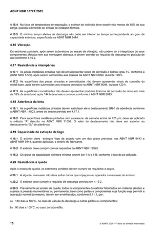 ABNT NBR 10721:2005
10 © ABNT 2005 ─ Todos os direitos reservados
4.15.4 Na faixa de temperatura de exposição: o extintor de incêndio deve expelir não menos de 85% de sua
carga, quando submetido ao ensaio de ciclagem térmica.
4.15.5 O mínimo tempo efetivo de descarga não pode ser inferior ao tempo correspondente ao grau de
capacidade extintora, especificada na ABNT NBR 9444.
4.16 Vibração
Os extintores portáteis, após serem submetidos ao ensaio de vibração, não podem ter a integridade de seus
componentes afetada nem sua montagem alterada, e devem atender ao requisito de descarga na posição de
uso conforme 4.15.2.
4.17 Resistência a intempéries
4.17.1 As peças metálicas pintadas não devem apresentar sinais de corrosão e bolhas (grau F0, conforme a
ABNT NBR 5770), após serem submetidas aos ensaios da ABNT NBR 8094, durante 120 h.
4.17.2 As superfícies das peças zincadas e cromatizadas não devem apresentar sinais de corrosão do
metal-base, após serem submetidas aos ensaios previstos na ABNT NBR 8094, durante 120 h.
4.17.3 As superfícies cromatizadas não devem apresentar produtos brancos de corrosão de zinco em mais
de 10% da área total, após 144 h de ensaio contínuo, conforme a ABNT NBR 8095.
4.18 Aderência da tinta
4.18.1 As superfícies metálicas pintadas devem satisfazer até o destacamento GR-1 de aderência conforme
a ABNT NBR 11003, antes do ensaio previsto em 4.17.1.
4.18.2 Para superfícies metálicas pintadas com espessura de camada acima de 125 µm, deve ser aplicado
o método “A” descrito na ABNT NBR 11003. O valor de destacamento não deve ser superior ao
destacamento “X1” de aderência.
4.19 Capacidade de extinção de fogo
4.19.1 O extintor deve extinguir fogo de acordo com um dos graus previstos nas ABNT NBR 9443 e
ABNT NBR 9444, quando aplicável, a critério do fabricante.
4.19.2 O extintor deve cumprir com os requisitos da ABNT NBR 12992.
4.19.3 Os graus de capacidade extintora mínima devem ser 1-A e 5-B, conforme o tipo de pó utilizado.
4.20 Resistência a queda
Após o ensaio de queda, os extintores portáteis devem cumprir os requisitos a seguir.
4.20.1 A alça de manuseio não deve sofrer danos que impeçam ao operador o manuseio do extintor.
4.20.2 O extintor deve cumprir o requisito de descarga previsto em 4.15.2 .
4.20.3 Previamente ao ensaio de queda, todos os componentes do extintor fabricados em material plástico e
sujeitos à pressão momentânea ou permanente, bem como partes e componentes cuja função seja permitir a
operação normal do mesmo, devem ser envelhecidos, conforme 6.11.1, por:
a) 180 dias a 100°C, no caso de válvula de descarga e outras partes ou componentes;
b) 90 dias a 100°C, no caso de tubo-sifão.
Cópia não autorizada
 