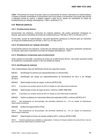 ABNT NBR 10721:2005
© ABNT 2005 ─ Todos os direitos reservados 11
4.20.4 Previamente ao ensaio de queda, todos os componentes do extintor, fabricados em material plástico
e sujeitos à pressão momentânea ou permanente, bem como partes e componentes cuja função seja permitir
a operação normal do mesmo, e estejam sujeitos à ação da luz, devem ser submetidos ao ensaio de
envelhecimento por radiação ultravioleta por 1 200 h, conforme 6.11.2.
4.21 Materiais plásticos
4.21.1 Envelhecimento térmico
Componentes dos extintores, construídos de materiais plásticos, não podem apresentar rachaduras ou
fissuras, após serem submetidos ao ensaio de envelhecimento por 180 dias a 100°C ou 430 dias a 87°C.
O tubo-sifão, quando de material plástico, não pode apresentar rachaduras ou fissuras após ser submetido
ao ensaio de envelhecimento por 90 dias a 100°C ou 210 dias a 87°C.
4.21.2 Envelhecimento por radiação ultravioleta
Componentes externos dos extintores, construídos de materiais plásticos, não podem apresentar rachaduras
ou fissuras, após serem submetidos ao ensaio de radiação ultravioleta por 1 200 h.
4.21.3 Resistência à compressão após envelhecimento
Anéis cortados do tubo-sifão, submetidos ao ensaio de envelhecimento térmico, não podem apresentar perda
de resistência à compressão superior a 40% da resistência original.
4.21.4 Identificação de materiais
Todo material plástico deve ser identificado através dos seguintes ensaios:
4.21.4.1 Identificação do polímero por espectrofotometria no infravermelho.
4.21.4.2 Identificação das cargas por espectrofotometrria de fluorescência de raio-x e por difração
de raio-x.
4.21.4.3 Determinação do teor de cargas, conforme ASTM D 229.
NOTA É permitida uma variação máxima de 25% em relação ao valor determinado inicialmente.
4.21.4.4 Determinação do teor de negro-de-fumo, conforme a ABNT NBR 9058.
NOTA É permitida uma variação máxima de 25% em relação ao valor determinado inicialmente.
4.21.4.5 Análise do plástico por calorimetria diferencial exploratória (DSC), conforme ASTM D 3417.
NOTA Nas temperaturas de decomposição, são permitidas tolerâncias de ± 5°C em relação às temperaturas
determinadas inicialmente.
4.21.4.6 Análise termogravimétrica (TGA).
NOTA Nas temperaturas de decomposição, são permitidas tolerâncias de ± 5°C em relação às temperaturas
determinadas inicialmente.
4.21.4.7 Determinação do tempo de indução oxidativa (OIT), conforme ASTM D 3895.
NOTA Somente aplicável para polietileno e polipropileno. O tempo de indução oxidativa não pode diminuir mais do
que 3 min do tempo determinado na amostra inicial.
Cópia não autorizada
 