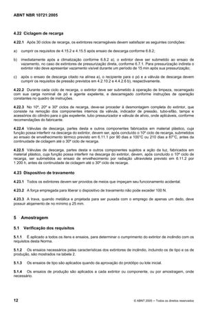 ABNT NBR 10721:2005
12 © ABNT 2005 ─ Todos os direitos reservados
4.22 Ciclagem de recarga
4.22.1 Após 30 ciclos de recarga, os extintores recarregáveis devem satisfazer as seguintes condições:
a) cumprir os requisitos de 4.15.2 e 4.15.5 após ensaio de descarga conforme 6.8.2;
b) imediatamente após a climatização conforme 6.8.2 a), o extintor deve ser submetido ao ensaio de
vazamento, no caso de extintores de pressurização direta, conforme 6.7.1. Para pressurização indireta o
extintor não deve apresentar vazamento visível durante um período de 15 min após sua pressurização;
c) após o ensaio de descarga citado na alínea a), o recipiente para o pó e a válvula de descarga devem
cumprir os requisitos de pressão previstos em 4.2.10.2 e 4.4.2.6 b), respectivamente.
4.22.2 Durante cada ciclo de recarga, o extintor deve ser submetido à operação de limpeza, recarregado
com sua carga nominal de pó e agente expelente, e descarregado conforme instruções de operação
constantes no quadro de instruções.
4.22.3 No 10º, 20º e 30º ciclos de recarga, deve-se proceder à desmontagem completa do extintor, que
consiste na remoção dos componentes internos da válvula, indicador de pressão, tubo-sifão, tampa e
acessórios do cilindro para o gás expelente, tubo pressurizador e válvula de alívio, onde aplicáveis, conforme
recomendações do fabricante.
4.22.4 Válvulas de descarga, partes desta e outros componentes fabricados em material plástico, cuja
função possa interferir na descarga do extintor, devem ser, após concluído o 10º ciclo de recarga, submetidos
ao ensaio de envelhecimento térmico previsto em 6.11.1 por 90 dias a 100°C ou 210 dias a 87°C, antes da
continuidade de ciclagem até o 30º ciclo de recarga.
4.22.5 Válvulas de descarga, partes desta e outros componentes sujeitos a ação da luz, fabricados em
material plástico, cuja função possa interferir na descarga do extintor, devem, após concluído o 10º ciclo de
recarga, ser submetidos ao ensaio de envelhecimento por radiação ultravioleta previsto em 6.11.2 por
1 200 h, antes da continuidade de ciclagem até o 30º ciclo de recarga.
4.23 Dispositivo de travamento
4.23.1 Todos os extintores devem ser providos de meios que impeçam seu funcionamento acidental.
4.23.2 A força empregada para liberar o dispositivo de travamento não pode exceder 100 N.
4.23.3 A trava, quando metálica e projetada para ser puxada com o emprego de apenas um dedo, deve
possuir alojamento de no mínimo φ 25 mm.
5 Amostragem
5.1 Verificação dos requisitos
5.1.1 É aplicado a todos os itens e ensaios, para determinar o cumprimento do extintor de incêndio com os
requisitos desta Norma.
5.1.2 Os ensaios necessários pelas características dos extintores de incêndio, incluindo os de tipo e os de
produção, são mostrados na tabela 2.
5.1.3 Os ensaios de tipo são aplicados quando da aprovação do protótipo ou lote inicial.
5.1.4 Os ensaios de produção são aplicados a cada extintor ou componente, ou por amostragem, onde
necessário.
Cópia não autorizada
 