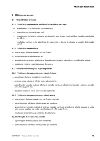 ABNT NBR 10721:2005
© ABNT 2005 ─ Todos os direitos reservados 15
6 Métodos de ensaio
6.1 Resistência à pressão
6.1.1 Verificação da pressão de resistência do recipiente para o pó
― aparelhagem: fonte de pressão com manômetro.
― corpo-de-prova: recipiente para o pó.
― procedimento: conectar o recipiente ao dispositivo para ensaio e submetê-lo a pressão especificada
em 4.2.10.
― resultados: verificar se há ocorrência de vazamento e, depois de aliviada a pressão, deformação
visível.
6.1.2 Verificação da resistência
― aparelhagem: fonte de pressão com manômetro.
― corpo-de-prova: recipiente para o pó.
― procedimento: conectar o recipiente ao dispositivo para ensaio e submetê-lo a pressão até a ruptura.
― resultados: registrar o valor da pressão de ruptura.
6.2 Válvula do cilindro para o gás expelente
6.2.1 Verificação de vazamento com a válvula fechada
― aparelhagem: fonte de pressão com manômetro.
― corpo-de-prova: válvula do cilindro para o gás expelente.
― procedimento: conectar a válvula à fonte de pressão, mantendo-a totalmente fechada, e aplicar a pressão
em 4.4.1.5 a), por 1 min.
― resultados: anotar se houve ocorrência de vazamento.
6.2.2 Verificação de vazamento com a válvula aberta
― aparelhagem: fonte de pressão com manômetro e tampão.
― corpo-de-prova: válvula do cilindro para o gás expelente.
― procedimento: conectar a válvula à fonte de pressão, mantendo-a totalmente aberta, bloquear a saída
com tampão e aplicar a pressão especificada em 4.4.1.5 b), por 1 min.
― resultados: anotar se houve ocorrência de vazamento.
6.2.3 Verificação da resistência a pressão
― aparelhagem: fonte de pressão com manômetro.
― corpo-de-prova: válvula do cilindro para o gás expelente.
Cópia não autorizada
 