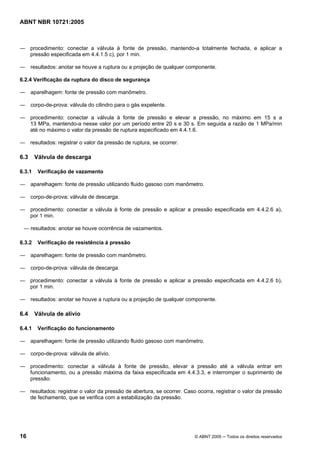 ABNT NBR 10721:2005
16 © ABNT 2005 ─ Todos os direitos reservados
― procedimento: conectar a válvula à fonte de pressão, mantendo-a totalmente fechada, e aplicar a
pressão especificada em 4.4.1.5 c), por 1 min.
― resultados: anotar se houve a ruptura ou a projeção de qualquer componente.
6.2.4 Verificação da ruptura do disco de segurança
― aparelhagem: fonte de pressão com manômetro.
― corpo-de-prova: válvula do cilindro para o gás expelente.
― procedimento: conectar a válvula à fonte de pressão e elevar a pressão, no máximo em 15 s a
13 MPa, mantendo-a nesse valor por um período entre 20 s e 30 s. Em seguida a razão de 1 MPa/min
até no máximo o valor da pressão de ruptura especificado em 4.4.1.6.
― resultados: registrar o valor da pressão de ruptura, se ocorrer.
6.3 Válvula de descarga
6.3.1 Verificação de vazamento
― aparelhagem: fonte de pressão utilizando fluido gasoso com manômetro.
― corpo-de-prova: válvula de descarga.
― procedimento: conectar a válvula à fonte de pressão e aplicar a pressão especificada em 4.4.2.6 a),
por 1 min.
― resultados: anotar se houve ocorrência de vazamentos.
6.3.2 Verificação de resistência à pressão
― aparelhagem: fonte de pressão com manômetro.
― corpo-de-prova: válvula de descarga.
― procedimento: conectar a válvula à fonte de pressão e aplicar a pressão especificada em 4.4.2.6 b),
por 1 min.
― resultados: anotar se houve a ruptura ou a projeção de qualquer componente.
6.4 Válvula de alívio
6.4.1 Verificação do funcionamento
― aparelhagem: fonte de pressão utilizando fluido gasoso com manômetro.
― corpo-de-prova: válvula de alívio.
― procedimento: conectar a válvula à fonte de pressão, elevar a pressão até a válvula entrar em
funcionamento, ou a pressão máxima da faixa especificada em 4.4.3.3, e interromper o suprimento de
pressão.
― resultados: registrar o valor da pressão de abertura, se ocorrer. Caso ocorra, registrar o valor da pressão
de fechamento, que se verifica com a estabilização da pressão.
Cópia não autorizada
 