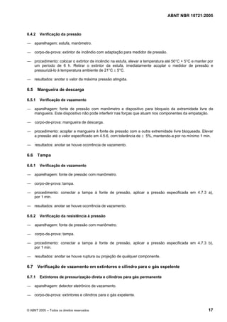 ABNT NBR 10721:2005
© ABNT 2005 ─ Todos os direitos reservados 17
6.4.2 Verificação da pressão
― aparelhagem: estufa, manômetro.
― corpo-de-prova: extintor de incêndio com adaptação para medidor de pressão.
― procedimento: colocar o extintor de incêndio na estufa, elevar a temperatura até 50°C + 5°C e manter por
um período de 6 h. Retirar o extintor da estufa, imediatamente acoplar o medidor de pressão e
pressurizá-lo à temperatura ambiente de 21°C ± 5°C.
― resultados: anotar o valor da máxima pressão atingida.
6.5 Mangueira de descarga
6.5.1 Verificação de vazamento
― aparelhagem: fonte de pressão com manômetro e dispositivo para bloqueio da extremidade livre da
mangueira. Este dispositivo não pode interferir nas forças que atuam nos componentes da empatação.
― corpo-de-prova: mangueira de descarga.
― procedimento: acoplar a mangueira à fonte de pressão com a outra extremidade livre bloqueada. Elevar
a pressão até o valor especificado em 4.5.6, com tolerância de ± 5%, mantendo-a por no mínimo 1 min.
― resultados: anotar se houve ocorrência de vazamento.
6.6 Tampa
6.6.1 Verificação de vazamento
― aparelhagem: fonte de pressão com manômetro.
― corpo-de-prova: tampa.
― procedimento: conectar a tampa à fonte de pressão, aplicar a pressão especificada em 4.7.3 a),
por 1 min.
― resultados: anotar se houve ocorrência de vazamento.
6.6.2 Verificação da resistência à pressão
― aparelhagem: fonte de pressão com manômetro.
― corpo-de-prova: tampa.
― procedimento: conectar a tampa à fonte de pressão, aplicar a pressão especificada em 4.7.3 b),
por 1 min.
― resultados: anotar se houve ruptura ou projeção de qualquer componente.
6.7 Verificação de vazamento em extintores e cilindro para o gás expelente
6.7.1 Extintores de pressurização direta e cilindros para gás permanente
― aparelhagem: detector eletrônico de vazamento.
― corpo-de-prova: extintores e cilindros para o gás expelente.
Cópia não autorizada
 