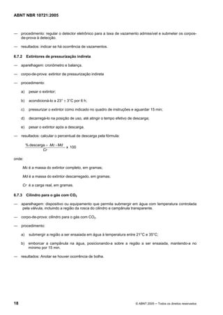 ABNT NBR 10721:2005
18 © ABNT 2005 ─ Todos os direitos reservados
― procedimento: regular o detector eletrônico para a taxa de vazamento admissível e submeter os corpos-
de-prova à detecção.
― resultados: indicar se há ocorrência de vazamentos.
6.7.2 Extintores de pressurização indireta
― aparelhagem: cronômetro e balança.
― corpo-de-prova: extintor de pressurização indireta
― procedimento:
a) pesar o extintor;
b) acondicioná-lo a 23° ± 3°C por 6 h;
c) pressurizar o extintor como indicado no quadro de instruções e aguardar 15 min;
d) decarregá-lo na posição de uso, até atingir o tempo efetivo de descarga;
e) pesar o extintor após a descarga.
― resultados: calcular o percentual de descarga pela fórmula:
100x
-descarga%
Cr
MdMc=
onde:
Mc é a massa do extintor completo, em gramas;
Md é a massa do extintor descarregado, em gramas;
Cr é a carga real, em gramas.
6.7.3 Cilindro para o gás com CO2
― aparelhagem: dispositivo ou equipamento que permita submergir em água com temperatura controlada
pela válvula, incluindo a região da rosca do cilindro e campânula transparente.
― corpo-de-prova: cilindro para o gás com CO2.
― procedimento:
a) submergir a região a ser ensaiada em água à temperatura entre 21°C e 35°C;
b) emborcar a campânula na água, posicionando-a sobre a região a ser ensaiada, mantendo-a no
mínimo por 15 min.
― resultados: Anotar se houver ocorrência de bolha.
Cópia não autorizada
 