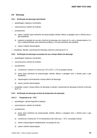 ABNT NBR 10721:2005
© ABNT 2005 ─ Todos os direitos reservados 19
6.8 Descarga
6.8.1 Verificação da descarga intermitente
― aparelhagem: balança e cronômetro.
― corpo-de-prova: extintor de incêndio.
― procedimento:
a) pesar o extintor (para extintores de pressurização indireta, efetuar a pesagem sem o cilindro para o
gás expelente);
b) operá-lo na posição de uso até o término da descarga com ciclos de 2 s com a válvula aberta e 2 s
com a válvula fechada, para extintores portáteis, e 5 s para extintores não portáteis;
c) pesar o extintor descarregado.
― resultados: calcular o percentual de descarga conforme a fórmula de 6.7.2.
6.8.2 Verificação da descarga na posição de uso e tempo efetivo de descarga
― aparelhagem: balança e cronômetro.
― corpo-de-prova: extintor de incêndio.
― procedimento:
a) condicionar o extintor no mínimo por 16 h a 23°C ± 3°C na posição vertical;
b) pesar (para extintores de pressurização indireta, efetuar a pesagem sem o cilindro para o gás
expelente);
c) descarregá-lo cronometrando o tempo efetivo de descarga;
d) pesar o extintor descarregado.
― resultados: anotar o tempo efetivo de descarga e calcular o percentual de descarga conforme a fórmula
de 6.7.2.
6.8.3 Verificação da descarga na faixa de temperatura de operação
6.8.3.1 Temperatura de - 10°C
― aparelhagem: câmara frigorífica e balança.
― corpo-de-prova: extintor de incêndio.
― procedimento:
a) pesar (para extintores de pressurização indireta, efetuar a pesagem sem o cilindro para o gás
expelente);
b) condicionar o extintor por 12 h à temperatura não maior que – 10°C, na posição vertical;
c) retirar e descarregá-lo imediatamente, na posição de uso;
d) pesar o extintor descarregado.
Cópia não autorizada
 