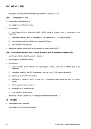ABNT NBR 10721:2005
20 © ABNT 2005 ─ Todos os direitos reservados
― resultados: calcular o percentual de descarga conforme a fórmula de 6.7.2.
6.8.3.2 Temperatura de 50°C
― aparelhagem: estufa e balança.
― corpo-de-prova: extintor de incêndio.
― procedimento:
a) pesar (para extintores de pressurização indireta, efetuar a pesagem sem o cilindro para o gás
expelente);
b) condicionar o extintor por 12 h à temperatura não menor que 50°C, na posição vertical;
c) retirar e descarregá-lo imediatamente, na posição de uso;
d) pesar o extintor descarregado.
― resultados: calcular o percentual de descarga conforme a fórmula de 6.7.2.
6.8.4 Verificação da descarga após ciclagem térmica na faixa de temperatura de exposição
― aparelhagem: câmara frigorífica, estufa e balança.
― corpo-de-prova: extintor de incêndio.
― procedimento:
a) pesar o extintor (para extintores de pressurização indireta, pesar sem o cilindro para o gás
expelente);
b) condicionar o extintor por 12 h à temperatura não maior que - 20°C, na posição vertical;
c) retirar e aguardar no mínimo por 6 h;
d) condicionar o extintor na estufa, durante 12 h, à temperatura não menor que 80°C, na posição
vertical;
e) retirar e aguardar pelo menos 4 h;
f) descarregá-lo na posição de uso;
g) pesar o extintor descarregado.
― resultados: calcular o percentual de descarga conforme a fórmula de 6.7.2.
6.9 Vibração
― aparelhagem: mesa vibratória.
― corpo-de-prova: três extintores portáteis.
Cópia não autorizada
 
