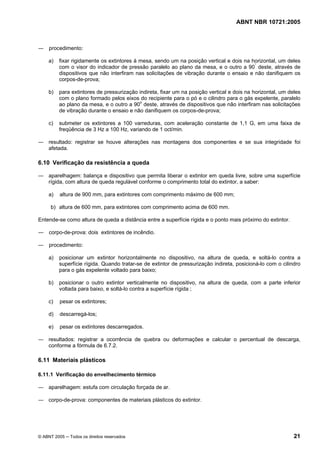 ABNT NBR 10721:2005
© ABNT 2005 ─ Todos os direitos reservados 21
― procedimento:
a) fixar rigidamente os extintores à mesa, sendo um na posição vertical e dois na horizontal, um deles
com o visor do indicador de pressão paralelo ao plano da mesa, e o outro a 90°
deste, através de
dispositivos que não interfiram nas solicitações de vibração durante o ensaio e não danifiquem os
corpos-de-prova;
b) para extintores de pressurização indireta, fixar um na posição vertical e dois na horizontal, um deles
com o plano formado pelos eixos do recipiente para o pó e o cilindro para o gás expelente, paralelo
ao plano da mesa, e o outro a 90o
deste, através de dispositivos que não interfiram nas solicitações
de vibração durante o ensaio e não danifiquem os corpos-de-prova;
c) submeter os extintores a 100 varreduras, com aceleração constante de 1,1 G, em uma faixa de
freqüência de 3 Hz a 100 Hz, variando de 1 oct/min.
― resultado: registrar se houve alterações nas montagens dos componentes e se sua integridade foi
afetada.
6.10 Verificação da resistência a queda
― aparelhagem: balança e dispositivo que permita liberar o extintor em queda livre, sobre uma superfície
rígida, com altura de queda regulável conforme o comprimento total do extintor, a saber:
a) altura de 900 mm, para extintores com comprimento máximo de 600 mm;
b) altura de 600 mm, para extintores com comprimento acima de 600 mm.
Entende-se como altura de queda a distância entre a superfície rígida e o ponto mais próximo do extintor.
― corpo-de-prova: dois extintores de incêndio.
― procedimento:
a) posicionar um extintor horizontalmente no dispositivo, na altura de queda, e soltá-lo contra a
superfície rígida. Quando tratar-se de extintor de pressurização indireta, posicioná-lo com o cilindro
para o gás expelente voltado para baixo;
b) posicionar o outro extintor verticalmente no dispositivo, na altura de queda, com a parte inferior
voltada para baixo, e soltá-lo contra a superfície rígida ;
c) pesar os extintores;
d) descarregá-los;
e) pesar os extintores descarregados.
― resultados: registrar a ocorrência de quebra ou deformações e calcular o percentual de descarga,
conforme a fórmula de 6.7.2.
6.11 Materiais plásticos
6.11.1 Verificação do envelhecimento térmico
― aparelhagem: estufa com circulação forçada de ar.
― corpo-de-prova: componentes de materiais plásticos do extintor.
Cópia não autorizada
 