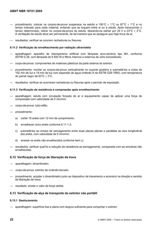 ABNT NBR 10721:2005
22 © ABNT 2005 ─ Todos os direitos reservados
― procedimento: colocar os corpos-de-prova suspensos na estufa a 100°C ± 1°C ou 87°C ± 1°C e no
tempo indicado para cada material, evitando que se toquem entre si ou à estufa. Após transcorrido o
tempo determinado, retirar os corpos-de-prova da estufa, deixando-os esfriar por 24 h a 23°C ± 2°C.
A ventilação da estufa deve ser permanente, de tal maneira que se assegure que haja troca de ar.
― resultados: verificar se ocorrem rachaduras ou fissuras.
6.11.2 Verificação do envelhecimento por radiação ultravioleta
― aparelhagem: aparelho de intemperismo artificial com lâmpada arco-xenônio tipo BH, conforme
ASTM G 26, com lâmpada de 6 500 W e filtros internos e externos de vidro borossilicato.
― corpo-de-prova: componentes de materiais plásticos da parte externa do extintor.
― procedimento: montar os corpos-de-prova verticalmente no suporte giratório e submetê-los a ciclos de
102 min de luz e 18 min de luz com aspersão de água (método A da ASTM G26:1990), com temperatura
do painel negro de 63°C ± 3°C.
― resultados: verificar se ocorreram rachaduras ou fissuras após o período de exposição.
6.11.3 Verificação da resistência à compressão após envelhecimento
― aparelhagem: estufa com circulação forçada de ar e equipamento capaz de aplicar uma força de
compressão com velocidade de 5 mm/min.
― corpo-de-prova: tubo-sifão.
― procedimento:
a) cortar 10 anéis com 12 mm de comprimento;
b) envelhecer cinco anéis conforme 6.11.1.3;
c) submetê-los ao ensaio de esmagamento entre duas placas planas e paralelas ao eixo longitudinal
dos anéis, com velocidade de 5 mm/min;
d) ensaiar os anéis não envelhecidos conforme item c).
― resultados: verificar qual foi a redução da resistência ao esmagamento, comparada com as amostras não
envelhecidas.
6.12 Verificação da força de liberação da trava
― aparelhagem: dinamômetro.
― corpo-de-prova: extintor de incêndio lacrado.
― procedimento: acoplar o dinamômetro junto ao dispositivo de travamento e acioná-lo na direção e sentido
da liberação da trava.
― resultado: anotar o valor da força obtida.
6.13 Verificação da alça de transporte do extintor não portátil
6.13.1 Deslocamento
― aparelhagem: superfície lisa e plana com largura suficiente para comportar o extintor.
Cópia não autorizada
 