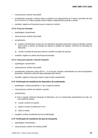 ABNT NBR 10721:2005
© ABNT 2005 ─ Todos os direitos reservados 23
― corpo-de-prova: extintor não portátil.
― procedimento: empurrar o extintor sobre a superfície com deslocamento de 3 vezes o perímetro da roda
ou no mínimo 2 m. Voltar à posição inicial e repetir o deslocamento puxando o extintor.
― resultado: registrar se foi possível puxar e empurrar o extintor.
6.13.2 Força de inclinação
― aparelhagem: dinamômetro.
― corpo-de-prova: extintor não portátil.
― procedimento:
a) acoplar o dinamômetro na alça com um dispositivo adequado exercendo a força na direção e sentido
para inclinar o extintor da posição de repouso à posição de reboque, conforme as instruções do
fabricante;
b) inverter o sentido da força para retornar o extintor à posição de repouso.
― resultado: registrar os valores das forças encontradas.
6.13.3 Força para suportar a alça de transporte
― aparelhagem: dinamômetro.
― corpo-de-prova: extintor não portátil.
― procedimento: posicionar a alça a 80 cm ± 5 cm do piso. Acoplar o dinamômetro por meio de dispositivo
apropriado, mantendo a altura da alça sustentada pelo mesmo.
― resultado: registrar a força para manter a alça na altura especificada.
6.14 Verificação da resistência do dispositivo de sustentação
― aparelhagem: massa equivalente a 1 vez a massa do extintor.
― corpo-de-prova: extintor de incêndio e suporte.
― procedimento:
a) fixar o suporte conforme instruções do fabricante, com os componentes especificados por este, em
uma superfície vertical;
b) montar o extintor no suporte;
c) aplicar a massa no extintor por 5 min;
d) retirar a massa.
― resultado: verificar visualmente se houve deformação.
6.15 Verificação da resistência da alça de transporte
― aparelhagem: dinamômetro.
― corpo-de-prova: extintor de incêndio portátil.
Cópia não autorizada
 