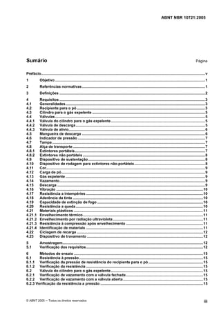 ABNT NBR 10721:2005
© ABNT 2005 ─ Todos os direitos reservados iii
Sumário Página
Prefácio................................................................................................................................................................v
1 Objetivo ..................................................................................................................................................1
2 Referências normativas........................................................................................................................1
3 Definições ..............................................................................................................................................2
4 Requisitos ..............................................................................................................................................3
4.1 Generalidades........................................................................................................................................3
4.2 Recipiente para o pó .............................................................................................................................3
4.3 Cilindro para o gás expelente ..............................................................................................................5
4.4 Válvulas ..................................................................................................................................................5
4.4.1 Válvula do cilindro para o gás expelente............................................................................................5
4.4.2 Válvula de descarga..............................................................................................................................5
4.4.3 Válvula de alívio.....................................................................................................................................6
4.5 Mangueira de descarga ........................................................................................................................6
4.6 Indicador de pressão ............................................................................................................................7
4.7 Tampa .....................................................................................................................................................7
4.8 Alça de transporte.................................................................................................................................7
4.8.1 Extintores portáteis...............................................................................................................................7
4.8.2 Extintores não portáteis .......................................................................................................................8
4.9 Dispositivo de sustentação..................................................................................................................8
4.10 Dispositivo de rodagem para extintores não-portáteis.....................................................................8
4.11 Cor...........................................................................................................................................................9
4.12 Carga de pó............................................................................................................................................9
4.13 Gás expelente ........................................................................................................................................9
4.14 Vazamento..............................................................................................................................................9
4.15 Descarga ................................................................................................................................................9
4.16 Vibração ...............................................................................................................................................10
4.17 Resistência a intempéries ..................................................................................................................10
4.18 Aderência da tinta ...............................................................................................................................10
4.19 Capacidade de extinção de fogo .......................................................................................................10
4.20 Resistência a queda............................................................................................................................10
4.21 Materiais plásticos ..............................................................................................................................11
4.21.1 Envelhecimento térmico.....................................................................................................................11
4.21.2 Envelhecimento por radiação ultravioleta........................................................................................11
4.21.3 Resistência à compressão após envelhecimento ...........................................................................11
4.21.4 Identificação de materiais ..................................................................................................................11
4.22 Ciclagem de recarga ...........................................................................................................................12
4.23 Dispositivo de travamento .................................................................................................................12
5 Amostragem.........................................................................................................................................12
5.1 Verificação dos requisitos..................................................................................................................12
6 Métodos de ensaio ..............................................................................................................................15
6.1 Resistência à pressão.........................................................................................................................15
6.1.1 Verificação da pressão de resistência do recipiente para o pó .....................................................15
6.1.2 Verificação da resistência ..................................................................................................................15
6.2 Válvula do cilindro para o gás expelente..........................................................................................15
6.2.1 Verificação de vazamento com a válvula fechada...........................................................................15
6.2.2 Verificação de vazamento com a válvula aberta..............................................................................15
6.2.3 Verificação da resistência a pressão ....................................................................................................15
Cópia não autorizada
 