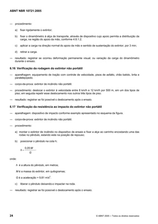 ABNT NBR 10721:2005
24 © ABNT 2005 ─ Todos os direitos reservados
― procedimento:
a) fixar rigidamente o extintor;
b) fixar o dinamômetro à alça de transporte, através de dispositivo cujo apoio permita a distribuição da
carga, na região do apoio da mão, conforme 4.8.1.2;
c) aplicar a carga na direção normal do apoio da mão e sentido de sustentação do extintor, por 3 min;
d) retirar a carga.
― resultado: registrar se ocorreu deformação permanente visual, ou variação da carga do dinamômetro
durante o ensaio.
6.16 Verificação da rodagem do extintor não portátil
― aparelhagem: equipamento de tração com controle de velocidade, pisos de asfalto, chão batido, brita e
paralelepípedo.
― corpo-de-prova: extintor de incêndio não portátil.
― procedimento: deslocar o extintor à velocidade entre 8 km/h e 12 km/h por 500 m, em um dos tipos de
piso; em seguida repetir esse deslocamento nos outros três tipos de piso.
― resultado: registrar se foi possível o deslocamento após o ensaio.
6.17 Verificação da resistência ao impacto do extintor não portátil
― aparelhagem: dispositivo de impacto conforme exemplo apresentado no esquema da figura.
― corpo-de-prova: extintor de incêndio não portátil.
― procedimento:
a) montar o extintor de incêndio no dispositivo de ensaio e fixar a alça ao carrinho encostando uma das
rodas no pêndulo, estando este na posição de repouso;
b) posicionar o pêndulo na cota h;
G
M
h
0,05
=
onde:
h é a altura do pêndulo, em metros;
M é a massa do extintor, em quilogramas;
G é a aceleração = 9,81 m/s2
.
c) liberar o pêndulo deixando-o impactar na roda.
― resultado: registrar se foi possível o deslocamento após o ensaio.
Cópia não autorizada
 