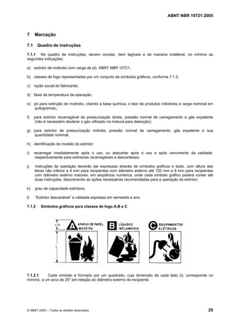 ABNT NBR 10721:2005
© ABNT 2005 ─ Todos os direitos reservados 25
7 Marcação
7.1 Quadro de instruções
7.1.1 No quadro de instruções, devem constar, bem legíveis e de maneira indelével, no mínimo as
seguintes indicações:
a) extintor de incêndio com carga de pó, ABNT NBR 10721;
b) classes de fogo representadas por um conjunto de símbolos gráficos, conforme 7.1.2;
c) razão social do fabricante;
d) faixa de temperatura de operação;
e) pó para extinção de incêndio, citando a base química, o teor de produtos inibidores e carga nominal em
quilogramas;;
f) para extintor recarregável de pressurização direta, pressão normal de carregamento e gás expelente
(não é necessário declarar o gás utilizado na mistura para detecção);
g) para extintor de pressurização indireta, pressão normal de carregamento, gás expelente e sua
quantidade nominal;
h) identificação do modelo do extintor;
i) recarregar imediatamente após o uso, ou descartar após o uso e após vencimento da validade,
respectivamente para extintores recarregáveis e descartáveis;
j) instruções de operação deverão ser expressas através de símbolos gráficos e texto, com altura das
letras não inferior a 4 mm para recipientes com diâmetro externo até 120 mm e 6 mm para recipientes
com diâmetro externo maiores; em seqüência numérica, onde cada símbolo gráfico poderá conter até
duas instruções, descrevendo as ações necessárias recomendadas para a operação do extintor;
k) grau de capacidade extintora;
l) “Extintor descartável” e validade expressa em semestre e ano.
7.1.2 Símbolos gráficos para classes de fogo A,B e C
7.1.2.1 Cada símbolo é formado por um quadrado, cuja dimensão de cada lado (l), corresponde no
mínimo, a um arco de 25° em relação ao diâmetro externo do recipiente.
Cópia não autorizada
 