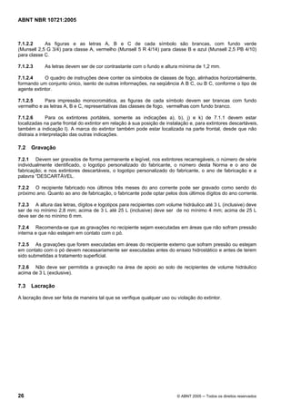 ABNT NBR 10721:2005
26 © ABNT 2005 ─ Todos os direitos reservados
7.1.2.2 As figuras e as letras A, B e C de cada símbolo são brancas, com fundo verde
(Munsell 2,5 G 3/4) para classe A, vermelho (Munsell 5 R 4/14) para classe B e azul (Munsell 2,5 PB 4/10)
para classe C.
7.1.2.3 As letras devem ser de cor contrastante com o fundo e altura mínima de 1,2 mm.
7.1.2.4 O quadro de instruções deve conter os símbolos de classes de fogo, alinhados horizontalmente,
formando um conjunto único, isento de outras informações, na seqüência A B C, ou B C, conforme o tipo de
agente extintor.
7.1.2.5 Para impressão monocromática, as figuras de cada símbolo devem ser brancas com fundo
vermelho e as letras A, B e C, representativas das classes de fogo, vermelhas com fundo branco.
7.1.2.6 Para os extintores portáteis, somente as indicações a), b), j) e k) de 7.1.1 devem estar
localizadas na parte frontal do extintor em relação à sua posição de instalação e, para extintores descartáveis,
também a indicação l). A marca do extintor também pode estar localizada na parte frontal, desde que não
distraia a interpretação das outras indicações.
7.2 Gravação
7.2.1 Devem ser gravados de forma permanente e legível, nos extintores recarregáveis, o número de série
individualmente identificado, o logotipo personalizado do fabricante, o número desta Norma e o ano de
fabricação; e nos extintores descartáveis, o logotipo personalizado do fabricante, o ano de fabricação e a
palavra “DESCARTÁVEL.
7.2.2 O recipiente fabricado nos últimos três meses do ano corrente pode ser gravado como sendo do
próximo ano. Quanto ao ano de fabricação, o fabricante pode optar pelos dois últimos dígitos do ano corrente.
7.2.3 A altura das letras, dígitos e logotipos para recipientes com volume hidráulico até 3 L (inclusive) deve
ser de no mínimo 2,8 mm; acima de 3 L até 25 L (inclusive) deve ser de no mínimo 4 mm; acima de 25 L
deve ser de no mínimo 6 mm.
7.2.4 Recomenda-se que as gravações no recipiente sejam executadas em áreas que não sofram pressão
interna e que não estejam em contato com o pó.
7.2.5 As gravações que forem executadas em áreas do recipiente externo que sofram pressão ou estejam
em contato com o pó devem necessariamente ser executadas antes do ensaio hidrostático e antes de terem
sido submetidas a tratamento superficial.
7.2.6 Não deve ser permitida a gravação na área de apoio ao solo de recipientes de volume hidráulico
acima de 3 L (exclusive).
7.3 Lacração
A lacração deve ser feita de maneira tal que se verifique qualquer uso ou violação do extintor.
Cópia não autorizada
 