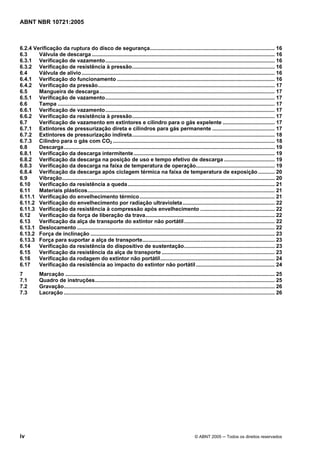 ABNT NBR 10721:2005
iv © ABNT 2005 ─ Todos os direitos reservados
6.2.4 Verificação da ruptura do disco de segurança.................................................................................... 16
6.3 Válvula de descarga ........................................................................................................................... 16
6.3.1 Verificação de vazamento.................................................................................................................. 16
6.3.2 Verificação de resistência à pressão................................................................................................ 16
6.4 Válvula de alívio.................................................................................................................................. 16
6.4.1 Verificação do funcionamento .......................................................................................................... 16
6.4.2 Verificação da pressão....................................................................................................................... 17
6.5 Mangueira de descarga...................................................................................................................... 17
6.5.1 Verificação de vazamento.................................................................................................................. 17
6.6 Tampa .................................................................................................................................................. 17
6.6.1 Verificação de vazamento.................................................................................................................. 17
6.6.2 Verificação da resistência à pressão................................................................................................ 17
6.7 Verificação de vazamento em extintores e cilindro para o gás expelente ................................... 17
6.7.1 Extintores de pressurização direta e cilindros para gás permanente .......................................... 17
6.7.2 Extintores de pressurização indireta................................................................................................ 18
6.7.3 Cilindro para o gás com CO2 ............................................................................................................. 18
6.8 Descarga.............................................................................................................................................. 19
6.8.1 Verificação da descarga intermitente............................................................................................... 19
6.8.2 Verificação da descarga na posição de uso e tempo efetivo de descarga .................................. 19
6.8.3 Verificação da descarga na faixa de temperatura de operação..................................................... 19
6.8.4 Verificação da descarga após ciclagem térmica na faixa de temperatura de exposição ........... 20
6.9 Vibração............................................................................................................................................... 20
6.10 Verificação da resistência a queda................................................................................................... 21
6.11 Materiais plásticos.............................................................................................................................. 21
6.11.1 Verificação do envelhecimento térmico........................................................................................... 21
6.11.2 Verificação do envelhecimento por radiação ultravioleta.............................................................. 22
6.11.3 Verificação da resistência à compressão após envelhecimento .................................................. 22
6.12 Verificação da força de liberação da trava....................................................................................... 22
6.13 Verificação da alça de transporte do extintor não portátil............................................................. 22
6.13.1 Deslocamento ..................................................................................................................................... 22
6.13.2 Força de inclinação ............................................................................................................................ 23
6.13.3 Força para suportar a alça de transporte......................................................................................... 23
6.14 Verificação da resistência do dispositivo de sustentação............................................................. 23
6.15 Verificação da resistência da alça de transporte ............................................................................ 23
6.16 Verificação da rodagem do extintor não portátil............................................................................. 24
6.17 Verificação da resistência ao impacto do extintor não portátil..................................................... 24
7 Marcação ............................................................................................................................................. 25
7.1 Quadro de instruções......................................................................................................................... 25
7.2 Gravação.............................................................................................................................................. 26
7.3 Lacração .............................................................................................................................................. 26
Cópia não autorizada
 