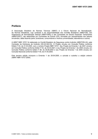 ABNT NBR 10721:2005
© ABNT 2005 ─ Todos os direitos reservados v
Prefácio
A Associação Brasileira de Normas Técnicas (ABNT) é o Fórum Nacional de Normalização.
As Normas Brasileiras, cujo conteúdo é de responsabilidade dos Comitês Brasileiros (ABNT/CB), dos
Organismos de Normalização Setorial (ABNT/ONS) e das Comissões de Estudo Especiais Temporárias
(ABNT/CEET), são elaboradas por Comissões de Estudo (CE), formadas por representantes dos setores
envolvidos, delas fazendo parte: produtores, consumidores e neutros (universidades, laboratórios e outros).
A ABNT NBR 10721 foi elaborada no Comitê Brasileiro de Segurança contra Incêndio (ABNT/CB–24), pela
Comissão de Extintores de Incêndio (CE-24:302.03). O Projeto circulou em Consulta Pública conforme
Edital nº 03, de 31.03.2000, com o número Projeto NBR 10721. Seu Projeto de Emenda 1 de 2001 circulou
em Consulta Pública conforme Edital nº 03, de 30.03.2001 e seu Projeto de Emenda 1 de 2004 circulou em
Consulta Pública conforme Edital nº 08, de 30.08.2002 e seu Projeto de Emenda 1 de 2005 circulou em
Consulta Nacional conforme Edital nº 05, de 31.05.2004.
Esta terceira edição incorpora a Emenda 1 de 29.04.2005, e cancela e substitui a edição anterior
(ABNT NBR 10721:2004).
Cópia não autorizada
 