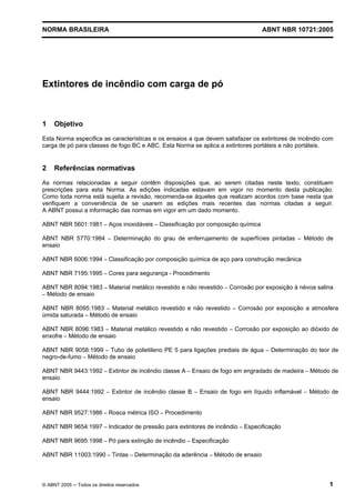 NORMA BRASILEIRA ABNT NBR 10721:2005
© ABNT 2005 ─ Todos os direitos reservados 1
Extintores de incêndio com carga de pó
1 Objetivo
Esta Norma especifica as características e os ensaios a que devem satisfazer os extintores de incêndio com
carga de pó para classes de fogo BC e ABC. Esta Norma se aplica a extintores portáteis e não portáteis.
2 Referências normativas
As normas relacionadas a seguir contêm disposições que, ao serem citadas neste texto, constituem
prescrições para esta Norma. As edições indicadas estavam em vigor no momento desta publicação.
Como toda norma está sujeita a revisão, recomenda-se àqueles que realizam acordos com base nesta que
verifiquem a conveniência de se usarem as edições mais recentes das normas citadas a seguir.
A ABNT possui a informação das normas em vigor em um dado momento.
ABNT NBR 5601:1981 – Aços inoxidáveis – Classificação por composição química
ABNT NBR 5770:1984 – Determinação do grau de enferrujamento de superfícies pintadas – Método de
ensaio
ABNT NBR 6006:1994 – Classificação por composição química de aço para construção mecânica
ABNT NBR 7195:1995 – Cores para segurança - Procedimento
ABNT NBR 8094:1983 – Material metálico revestido e não revestido – Corrosão por exposição à névoa salina
– Método de ensaio
ABNT NBR 8095:1983 – Material metálico revestido e não revestido – Corrosão por exposição a atmosfera
úmida saturada – Método de ensaio
ABNT NBR 8096:1983 – Material metálico revestido e não revestido – Corrosão por exposição ao dióxido de
enxofre – Método de ensaio
ABNT NBR 9058:1999 – Tubo de polietileno PE 5 para ligações prediais de água – Determinação do teor de
negro-de-fumo – Método de ensaio
ABNT NBR 9443:1992 – Extintor de incêndio classe A – Ensaio de fogo em engradado de madeira – Método de
ensaio
ABNT NBR 9444:1992 – Extintor de incêndio classe B – Ensaio de fogo em líquido inflamável – Método de
ensaio
ABNT NBR 9527:1986 – Rosca métrica ISO – Procedimento
ABNT NBR 9654:1997 – Indicador de pressão para extintores de incêndio – Especificação
ABNT NBR 9695:1998 – Pó para extinção de incêndio – Especificação
ABNT NBR 11003:1990 – Tintas – Determinação da aderência – Método de ensaio
Cópia não autorizada
 