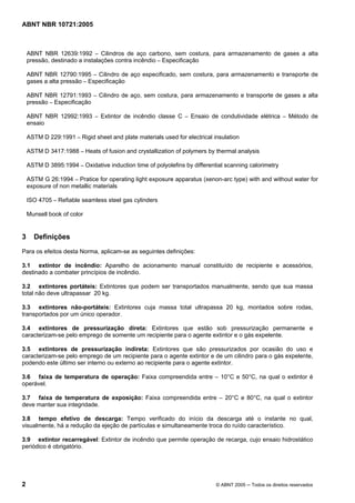 ABNT NBR 10721:2005
2 © ABNT 2005 ─ Todos os direitos reservados
ABNT NBR 12639:1992 – Cilindros de aço carbono, sem costura, para armazenamento de gases a alta
pressão, destinado a instalações contra incêndio – Especificação
ABNT NBR 12790:1995 – Cilindro de aço especificado, sem costura, para armazenamento e transporte de
gases a alta pressão – Especificação
ABNT NBR 12791:1993 – Cilindro de aço, sem costura, para armazenamento e transporte de gases a alta
pressão – Especificação
ABNT NBR 12992:1993 – Extintor de incêndio classe C – Ensaio de condutividade elétrica – Método de
ensaio
ASTM D 229:1991 – Rigid sheet and plate materials used for electrical insulation
ASTM D 3417:1988 – Heats of fusion and crystallization of polymers by thermal analysis
ASTM D 3895:1994 – Oxidative induction time of polyolefins by differential scanning calorimetry
ASTM G 26:1994 – Pratice for operating light exposure apparatus (xenon-arc type) with and without water for
exposure of non metallic materials
ISO 4705 – Refiable seamless steel gas cylinders
Munsell book of color
3 Definições
Para os efeitos desta Norma, aplicam-se as seguintes definições:
3.1 extintor de incêndio: Aparelho de acionamento manual constituído de recipiente e acessórios,
destinado a combater princípios de incêndio.
3.2 extintores portáteis: Extintores que podem ser transportados manualmente, sendo que sua massa
total não deve ultrapassar 20 kg.
3.3 extintores não-portáteis: Extintores cuja massa total ultrapassa 20 kg, montados sobre rodas,
transportados por um único operador.
3.4 extintores de pressurização direta: Extintores que estão sob pressurização permanente e
caracterizam-se pelo emprego de somente um recipiente para o agente extintor e o gás expelente.
3.5 extintores de pressurização indireta: Extintores que são pressurizados por ocasião do uso e
caracterizam-se pelo emprego de um recipiente para o agente extintor e de um cilindro para o gás expelente,
podendo este último ser interno ou externo ao recipiente para o agente extintor.
3.6 faixa de temperatura de operação: Faixa compreendida entre – 10°C e 50°C, na qual o extintor é
operável.
3.7 faixa de temperatura de exposição: Faixa compreendida entre – 20°C e 80°C, na qual o extintor
deve manter sua integridade.
3.8 tempo efetivo de descarga: Tempo verificado do início da descarga até o instante no qual,
visualmente, há a redução da ejeção de partículas e simultaneamente troca do ruído característico.
3.9 extintor recarregável: Extintor de incêndio que permite operação de recarga, cujo ensaio hidrostático
periódico é obrigatório.
Cópia não autorizada
 