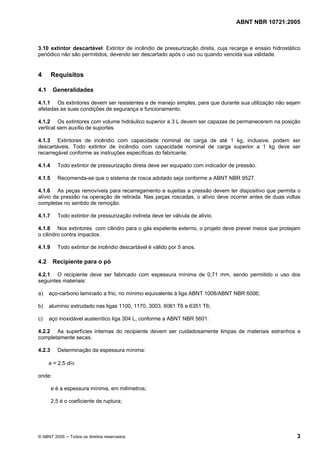 ABNT NBR 10721:2005
© ABNT 2005 ─ Todos os direitos reservados 3
3.10 extintor descartável: Extintor de incêndio de pressurização direta, cuja recarga e ensaio hidrostático
periódico não são permitidos, devendo ser descartado após o uso ou quando vencida sua validade.
4 Requisitos
4.1 Generalidades
4.1.1 Os extintores devem ser resistentes e de manejo simples, para que durante sua utilização não sejam
afetadas as suas condições de segurança e funcionamento.
4.1.2 Os extintores com volume hidráulico superior a 3 L devem ser capazes de permanecerem na posição
vertical sem auxílio de suportes.
4.1.3 Extintores de incêndio com capacidade nominal de carga de até 1 kg, inclusive, podem ser
descartáveis. Todo extintor de incêndio com capacidade nominal de carga superior a 1 kg deve ser
recarregável conforme as instruções específicas do fabricante.
4.1.4 Todo extintor de pressurização direta deve ser equipado com indicador de pressão.
4.1.5 Recomenda-se que o sistema de rosca adotado seja conforme a ABNT NBR 9527.
4.1.6 As peças removíveis para recarregamento e sujeitas a pressão devem ter dispositivo que permita o
alívio da pressão na operação de retirada. Nas peças roscadas, o alívio deve ocorrer antes de duas voltas
completas no sentido de remoção.
4.1.7 Todo extintor de pressurização indireta deve ter válvula de alívio.
4.1.8 Nos extintores com cilindro para o gás expelente externo, o projeto deve prever meios que protejam
o cilindro contra impactos.
4.1.9 Todo extintor de incêndio descartável é válido por 5 anos.
4.2 Recipiente para o pó
4.2.1 O recipiente deve ser fabricado com espessura mínima de 0,71 mm, sendo permitido o uso dos
seguintes materiais:
a) aço-carbono laminado a frio, no mínimo equivalente à liga ABNT 1008/ABNT NBR 6006;
b) alumínio extrudado nas ligas 1100, 1170, 3003, 6061 T6 e 6351 T6;
c) aço inoxidável austenítico liga 304 L, conforme a ABNT NBR 5601.
4.2.2 As superfícies internas do recipiente devem ser cuidadosamente limpas de materiais estranhos e
completamente secas.
4.2.3 Determinação da espessura mínima:
e = 2,5 d/σ
onde:
e é a espessura mínima, em milímetros;
2,5 é o coeficiente de ruptura;
Cópia não autorizada
 