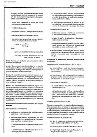 C6pia impressa pelo Sistema CENWIN
14 NBR 11682/l 991
forma$So continua e intensa de blocos e iascas,
constituldas por cortinas sucessivas de impact0
(em dois nlveis, no mfnimo), OS par&metros a con-
siderar $50 (ver Tabela 5):
- forma, peso e trajetoria de queda dos biocos
rochosos ou material terroso;
- freq(l&tcia de quedas;
- posigBo das cortinas e defini@o de suas aituras;
- coeficiente de impact0 sobre as cortinas;
- fator de armazenamento total para urn dada in-
tervaio de tempo definido pela reiagfio:
F. Arm. =
CVa
Vol. Desp.
Onde:
C Va = volume total acumulado pelas cortinas
Vol. Desp. = volume desprendido para urn
dado interval0 de tempo
6.1.4.3 Pack&s para avaliaCBo dos par&netros e indices
auxiliares de seguranGa
6.1.4.3.1 OS modeios matematicos utilizartio OS padrdes
relacionados na Tabeia 6 para avaiia@io dos parsmetros
de seguranga, em fungHo dos metodos empregados e do
grau de seguranca necessirio ao local.
6.1.4.3.2 OS procedimentos experimentais baseiam-se no
tip? de controie necessario, em fun@io do grau de segu-
ranga necessirio ao local, da velocidade residual e do
perfodo mkimo para atingir a veiocidade residuai-pa-
dr$io, conforme Tabela 7.
6.1.4.3.3 Nos sistemas semiprobabiiisticos, aiguns vaio-
res de carater pratico podem ser substituidos por vaiores
caicuiados a partir de estudos estatfsticos, para cada ca-
so real. Estes padr5es s50 OS indicados corn a categoria
de ‘empiricos”. Nas Tabelas 4 e 5, silo apresentados es-
ses vaiores a serem utiiizados, respectivamente, nos pro-
jetos de obras de proteggo contra processes indutores de
instabiiidade e em obras de proteggo contra OS efeitos de
instabiiidade.
6.1.5 Estudo comparative tknico-econ8mico das solugi5es
possfveis
Este estudo deve ser eiaborado:
a) aquilatando-se a infiuencia das solugdes na utiii-
zag80 atuai e futura do local;
b) realizando-se a previsQo orgamentaria das soiu-
@es posslveis, corn a determinagHo da reiaggo
custo-beneffcio, considerando-se:
- a disponibilidade de equipes tecnicas e maqui-
nario;
- a possibilidade de extenseo das obras de es-
tabilizaglo a areas adjacentes;
- a programagHo basica da obra, principalmente
no case de soiugoes que exijam metodos expe-
rimentais de avaiiaglo de par&metros de segu-
ranga, conforme 6.1.4.2.2;
- a avaiia@o da possibilidade de redu@o da se-
guranga local e a necessidade de circunscri@o
de area de risco durante a execug&o das obras;
c) avaliando-se OS custos de:
- instaiagdes, acessos e facilidades, assim coma
o das areas necessarias para estes;
- ensaios “in situ” e de laboratorio e demais pro-
cedimentos de controie;
- medidas de seguranga especiais, durante a exe-
cug3.0 da obra, em vista do grau de seguranga
necessario ao local, conforme 6.1.4.1;
d) verificando-se a compatibiiidade entre o tempo
disponivei para a recuperaggo da seguranga do
local e o necessario para a execu$io de cada
soiugio.
6.1.6 Escolha da solu+io mais adequada, quantifica$io e
apresenta@o
Para estes cases, deve-se observar o que se segue:
a) a escoiha 6 feita a partir dos eiementos apresen-
tados em 6.15, considerando-se as prioridades
determinantes;
b) a quantifica@io 6 feita para as partes principais do
projeto e tarefas essenciais, sem necessidade de
detaihamento ao nivei de execu@io;
c) devem ser apresentados:
- o projeto blsico, inciuindo as especificagdes
tecnicas da soiu@o;
- as tarefas essenciais relativas a preparagHo do
canteiro de trabaiho, as instaiagdes e acessos
para a execu@o da obra, bem coma o estabeie-
cimento da interdependencia entre estas tare-
fas.
6.1.7 Plano geral da execugtio da obra
Este piano, que consistira na organizaglo de todas as ta-
refas essenciais, deve considerar o regime piuviometrico
da regilo e OSprocesses executives aiternativos devido a
ocorrQncia de particularidades iocais. Para aiguns tipos
de obra, devem ser considerados aspectos essenciais de
planejamento, coma OS descritos a seguir.
6.1.7.1 Terraceamento de talude de solo:
a) o tipo de maquinario, o desenvolvimento do ser-
viQo e das frentes prioritarias de trabalho;
b) a impianta@io da rede de drenagem superficial:
c) a impiantagBo da prote@o superficial, corn a de-
fin&&o do tipo (vegetal ou outro).
Cópia não autorizada
 