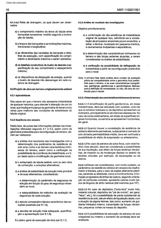 C6pia impressa pelo Sistema CENWIN
16 NBR11682/1991
6.1.7.4.2 Fiede de drenagem, na quai devem ser obser-
vados:
a) o comprimento mAximo do lancedo talude entre
banquetassucessivas,medidoSegundoa inclina-
950do talude;
b)alarguradasbanquetaseasinclina@esmtiimas,
transversale longitudinal;
c) as dimensdesdas canaletasde banquetae deta-
lhesde execuglo, corn especificapGodo compri-
mento edeclividade m6ximosa seremadotados;
d)OSdetalhesconstrutiyo~do bueirade descidaees-
pecificagZiodo seu comprimento e espaGamento
mdximo;
e) OSdispositivosde dissipagaode energia,quando
o bueirode descida nQodescarregarem redeco-
letorade drenagem.
6.2 Projeto de obra em terreno originariamente estivel
6.21 Aplicabilidade
Noscases em que o terreno n8o apresentainstabilidade
dequalquernatureza, paraatender&alterapgodeusodo
local,queimpliquemudancadageometriadoterrenoe/au
obras para melhoria das condi@es de estabilidadedo
talude original.
6.2.2 SeqgQncia dos estudos
Nestafase,de possedas informagdesobtidasnasinves-
tigagdesefetuadas Segundo 5.1 e 5.2, assimcoma da
geometriapretendidaparareconfigurapaodo terreno,de-
vem ser realizados:
a)a an&Usedos resultadosdas investigapdfk corna
determina@iodos parametrosde resistgnciado
solo e/au rocha e as demaiscaracterlsticasintrin-
secas do terreno, assim coma a verificagao da
possibilidadedeocorr&cia deinstabilidade,eoti-
po desta ap& a modifica$Sodageometrialocal;
b) o anteprojeto de taludeest&el, corn ousemobra
de contengao,e solugdesalternativas;
c)aantilisedeestabilidadedasolugaomaisprov&vel
ede suasaltemativas, considerando:
- a determinagaodo parametro de segurangada
solur$ioem fungZiodo graudeseguranpaneces-
ski0 a0 local;
- a adequabilidadede m&odos de avalia@o de
segurangade cada soluglo;
d)o estudo comparative tknico-econbmico dasso-
IugBespossiveis(ver 6.15);
e) a escolhada solugQomaisadequada,quantifica-
@o e apresentagHo(ver 6.1.6);
f) o planogeralde execuglo da obra(ver 6.1.7).
6.23 An3lise do resultado das investlga~iies
Objetiva prioritariamente:
a)a confirma@o da n8o-existGnciade instabilidade
originalde qualquertipo, admitindo-se a consta-
taglo de processeserosionaispouco evoluldos,a
saber:o laminar,localizadoem pequenostrechos,
eravinamentosincipientese espor&dicos;
b)adeterminaggodas caracteristicas intrlnsecasdo
terreno e das forcas extemas atuantes, a serem
consideradasnaanAlisede estabilidade;
c) a verifka$o da possibllidadede deflagra@o de
instabilidlde apartirdareconfiguragGopretendida
para0 local.
Nota:Aprimeirafasedestaanalisedeveconstardeavalia@o
p&viadecompatibilidadeentrea geometriafinalpreten-
didaparao terreno,e assuascaracterlsticastopogrbfi-
cas,geol4gicas,geot4cnicase geoidrol4gicasMsicas,
paraadefini@odanecessidade,oun&o,deobradecon-
tenpaoparaotalude.
6.2.3.1 Detenninaqlodascaracterkticas intrhsecasdo terreno
6.2.3.1.1 A simplificaggode perfisgeotknicos, em Breas
montanhosas,deve ser estudadacorn cuidado, umavez
queOSestratosresiduaisoude dep6sitosapresentam-se
inclinados,principalmenteOSdemenoresespessuras.No
casedezonassedimentares,emBreasde superficiesori-
ginaishorizontais,OSestratosseapresentamhorizontais,
em geral.
6.2.3.1.2Quando houver a constatagSoda existbncia de
estratosaltamentepermeaveis,subjacentes&camadade
solodebaixapermeabilidademedia,dew serverificada a
possibilidadedo efeito de subpressPoou artesianismo.
6.2.3.1.3Nocasedeestratosde solosfinos,corn nivelfre-
Bticomaiselevado, deveser consideradaapossibilidade
de sualiquefaggo,sob efeito de forcas externas vibratb-
rias,de impact0 ou de mudangasrapidas no estado de
tensdesoriundas, por exemplo, de escavagdes ou de
aterros.
6.2.3.1.4Devemserconsiderados,cornmuito cuidado, OS
par&metrosderesistbnciaobtidos emensaiosde cisalha-
mentoetriaxiais, parao casede argilasaltamentepksti-
cas,senslveisoualtertiveis,comaamontmorilonita.Afor-
maggoprogressivadelinhasderuptura, Segundoorienta-
@o de particulascoloidais,apresentavalores muito bai-
xos de Sngulosde atrito residual(atemenoresque 1O”).
6.2.3.1.5No case de dep&sitos (“bota-fora” muito fofo,
materialcoluvial, dep6sitosde “~6 de monte”, em geral,
“talus”, etc.), hBa possibilidadede perda substantial da
resistenciadosolo,atbum efeitodeliquefag&odeste,corn
a atuag&odealgunsfatores, taiscoma: aumentode gra-
diente hidrhulicointerno, transmisslo de forGasvibrat&
rias,pequenostortes namassado dep6sito.
6.2.3.1.6A possibilidadedesaturaglo de estratosde solo
colapslveis(ou mesmoo aumentode umidade)deve ser
analisada.
Cópia não autorizada
 