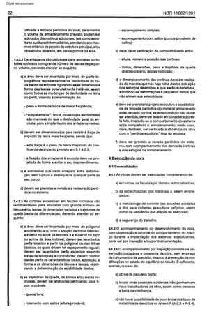 C6pia impressa pelo Sistema CENWIN
22 NBR11682/1991
cificada a limpeza periodica do local, para manter
o volume de armazenamento previsto; podem ser
adotados dispositivos adicionais, tais coma estru-
turasauxiliares intermediarias, atendendo aos mes-
mos criterios de projeto da estrutura principal, e/au
obstaculos diversos, em varies pontos da area.
7.4.2.2 OS anteparos slo utilizaveis para encostas ou ta-
iudes rochosos corn grande numero de lascas de peque-
no volume, devendo atender ao seguinte:
a) a area deve ser levantada por meio de perfis to-
pograficos representatives da declividade de ca-
da trecho da encosta, figurando-se as dimensdes e
forma das lascas potencialmente instaveis, assim
coma todas as mudangas de declividade na linha
do perfil, visando a determinagao de:
- peso e forma da lasca de maior freqii&ncia;
- “subpatamares”, isto e, locais cujas declividades
s40 menores do que a declividade geral da’en-
costa, para a implantapao dos anteparos nestes;
b) devem ser dimensionados para resistir a forca de
impact0 da lasca mais freqtiente, sendo que:
- esta forga e o peso da lasca majorado do coe-
ficiente de impact0 previsto em 6.1.4.3.3;
- a fixacao dos anteparos a encosta deve ser pro-
jetada de forma a evitar o seu desprendimento;
c) B admissivel que cada anteparo sofra deforma-
cao, sem ruptura e destaque de qualquer parte de
seu corpo; t.’
d) devem ser previstas a rev&o e a restauracao perio-
dica do sistema.
7.4.2.3 As cortinas sucessivas em taludes rochosos sao
recomendaveis para encostas corn grande numero de
blocos e/au lascas de dimensdes variadas e trajetbias de
queda bastante diferenciadas, devendo atender ao se-
guinte:
a) a area deve ser levantada por meio de poligonal
envolvendo-a ou corn a adocao de linhas blsicas,
a inferior no sope da encosta e a superior no topo
ou acima da area instavel; devem ser levantados
perfis locados a partir da poligonal ou das linhas
basicas, OSquais devem ter espagamento regular;
devem ser levantados perfis especiais Segundo
linhas de talvegues e contrafortes; devem constar
destes perfis as caracterkticas locais, a posi@o, a
forma e as dimensdes de blocos e lascas, objeti-
vando a determinagao da estabilidade destes;
b) as trajetorias de queda, de blocos e/au lascas ro-
chosas, devem ser efetuadas verificando seus ti-
pos provaveis:
- queda livre;
- rolamento corn saltos (altura provavel);
- escorregamento simples;
- escorregamento corn saltos {pontos prov&eis de
saltos);
c) deve haver verificac5.o da compatibilidade entre:
- altura, numero e posicao das cortinas;
- forma, dimensbes, peso e trajetoria de queda
dos blocos e/au lascas rochosas;
d) o dimensionamento das cortinas deve ser realiza-
do de maneira que n&o haja rufna destas sob acao
dos esforcos dindmicos a que serge submetidas,
admitindo-se’deforma@es e pequenos danos que”
nQo afetem sua estabilidade;
e)deve ser previstano projeto executive a possibilida-
de de limpeza periodica do material armazenado
atrls de cada cortina; se esta condicao r&o puder
ser atendida, deve ser levado em consideragQo es-
te fato, inferindo-se o comportamento do sistema
apes completado o armazenamento; neste case,
deve, tambem, ser verificada a eficiencia da obra
corn o “perfil de equilibria” final da encosta;
f) deve ser prevista a revisao periodica do siste-
ma, corn acompanhamento dos danos as cortinas
e dos estagios de armazenamento.
8 Execuglo da obra
8.1 Generalidades
8.1.1 As obras devem ser executadas considerando-se:
a) as normas de fiscalizacao tecnico-administrativas;
b) as especificacdes dos materiais a serem empre-
gados;
c) a metodologia de controle das solur$es adotadas
e dos seus sistemas executives proprios, assim
coma da seqijencia das etapas de execuglo;
d) a seguranca do trabalho.
8.1.2 0 acompanhamento do desenvolvimento da obra,
corn observacao e controle do comportamento do maci-
co durante a implanta@ dos sistemas estabilizantes,
pode ser por inspegao e/au por instrumentagao.
8.1.2.1 0 acompanhamento por inspeg consiste na ob-
servaglo cuidadosa e constante da obra, sem emprego
de instrumentos de precisao, visando a prevengao de mo-
dificacoes no estado de equilfbrio do talude. c suficiente,
apenasno case de:
a) obras de pequeno Porte;
b) locais onde possiveis acidentes nlo ponham em
risco trabalhadores da obra, assim coma pessoas
e bens na vizinhanca;
c) nao haver possibilidade de ocorrQncia dos tipos de
instabilidade descritos no Anexo A (A-2.3 e A-2.4);
Cópia não autorizada
 