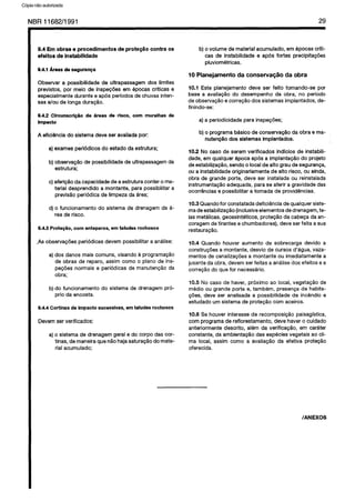 C6pia impressa pelo Sistema CENWIN
NBR 11682/1991 29
9.4 Em obras e procedimentos de prote@io contra OS
efeitos de instabilidade
9.4.1 Areasds segursnqa
Obsewar a possibilidade de ultrapassagem dos limites
previstos, por meio de inspecdes em epocas crfticas e
especialmente durante e apes periodos de chuvas inten-
sas e/au de longa duragao.
9.4.2 Circunscrk$o de 6reas de risco, corn muralhas de
impact0
A eficiencia do sistema deve ser avaliada por:
a) exames periodicos do estado da estrutura;
b) observa@o de possibilidade de ultrapassagem da
estrutura;
c) aferic8o da capacidade de a estrutura canter o ma-
terial desprendido a montante, para possibilitar a
previsHo periodica de limpeza da area;
d) o funcionamento do sistema de drenagem da a-
rea de risco.
9.4.3 ProteqBo, corn anteparos, em taludes rochosos
-As observacdes periodicas devem possibilitar a analise:
a) dos danos mais comuns, visando a programagao
de obras de reparo, assim coma o plano de ins-
pecdes normais e periodicas de manutencao da
obra;
b) do funcionamento do sistema de drenagem pro-
prio da encosta.
9.4.4 Cortinas de impact0 sucessivas, em taludes rochosos
Devem ser verificados:
a) o sistema de drenagem geral e do corpo das cor-
tinas, de maneira que r-&o haja saturac5o do mate-
rial acumulado;
b) o volume de material acumulado, em epocas criti-
cas de instabilidade e apes fortes precipitagdes
pluviometricas.
10 Planejamento da conserva@o da obra
10.1 Este planejamento deve ser feito tomando-se por
base a avaliacgo do desempenho da obra, no period0
de observacao e correcao dos sistemas implantados, de-
finindo-se:
a) a periodicidade para inspegbes;
b) o programa basic0 de conserva@o da obra e ma-
nutenglo dos sistemas implantados.
10.2 No case de serem verificados indicios de instabili-
dade, em qualquer epoca apes a implanta@ do projeto
de estabilizaglo, sendo o local de alto grau de seguranca,
ou a instabilidade originariamente de alto risco, ou ainda,
obra de grande Porte, deve ser instalada ou reinstalada
instrumentacPo adequada, para se aferir a gravidade das
ocorrencias 8 possibilitar a tomada de providencias.
10.3 Quando for constatada deficiencia de qualquer siste-
ma de estabilizaglo (inclusive elementos de drenagem, te-
las metalicas, geossinteticos, proteclo da cabega da an-
coragem de tirantes e chumbadores), deve ser feita a sua
restauragao.
10.4 Quando houver aumento de sobrecarga devido a
construgdes a montante, desvio de curses d’agua, vaza-
mentos de canalizapoes a montante ou imediatamente a
jusante da obra, devem ser feitas a analise dos efeitos e a
corregao do que for necessario.
10.5 No case de haver, proximo ao local, vegetacao de
media ou grande Porte 8, tambem, presenca de habita-
@es, deve ser analisada a possibilidade de incendio 8
estudado urn sistema de protegZlo corn aceiros.
10.6 Se houver interesse de recomposicao paisagfstica,
corn programa de reflorestamento, deve haver o cuidado
anteriormente descrito, alem da verificagao, em carater
constante, da ambientagao das especies vegetais ao cli-
ma local, assim coma a avaliagao da efetiva protegao
oferecida.
/ANEXOS
Cópia não autorizada
 
