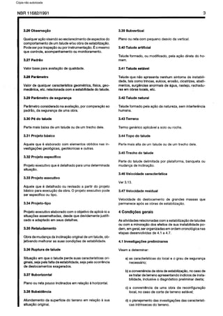 C6pia impressa pelo Sistema CENWIN
NBR11682/1991 3
3.26 Observaeo
Qualquera@ovisandoaoesclarecimentodeaspectosdo
comportamentodeurntaludee/au obradeestabiliza@io.
Podeser porinspe@oouporinstrumenta@io.co mesmo
quecontrole, acompanhamentoou monitoramento.
3.27 PadrHo
Valor base paraavaliagQode quaiidade.
3.28 Par&metro
Valor de quaiquer caracterfstica geometrica,flsica, geo-
mec&nioa,etc. reiacionadacorna estabilidadedotalude.
3.29 Pariimetro de seguran9a
Parametroconsideradonaavaliaplo, porcompara@ioao
padGo, da segurangade umaobra.
3.30 P6 do talude
Parte maisbaixa de urn taiudeou de urntrecho dele.
3.31 Projeto basic0
Aqueie que 6 eiaborado corn elementosobtidosnas in-
vestigagoesgeologicas,geotecnicase outras.
3.32 Projeto especffico
Projetoexecutive que6 detaihadoparaumadeterminada
situaggo.
3.33 Projeto executive
Aquele que 6 detaihado ou revisado a partir do projeto
baslcoparaexecu@o da obra.0 projetoexecutive pode
ser especifico outipo.
3.34 Projeto-tip0
Projetoexecutive elaboradocornoobjetivo deapiica-loa
situagdesassemeihadas,desdequedevidamentejustifi-
cado e adaptado em seusdetaihes.
3.35 Retaludamento
Obrademudanpada inciina@ooriginaldeurntalude,ob-
jetivando melhorarassuas condigbesde estabilidade.
3.36 Ruptura de talude
Situaglo emque o talude perdesuascaracteristicasori-
ginais,sejapeiafaitadeestabilidade,sejapeiaocorrencia
de deslocamentosexagerados.
3.37 Suborizontal
Pianoou reta pouco inclinadosemrela@o a horizontal.
3.38 Subsid&cia
Afundamento da superficiedo terreno em reiagaoa sua
sltuagH0original.
3.39 Subvertical
Planoou reta corn pequenodesvio da vertical.
3.40 Talude artificial
Taludeformado, ou modificado, peia aGQodireta do ho-
mem.
3.41 Talude est.Avel
Talude que r-Goapresentanenhumsintoma de instabiii-
dade,taiscomatrincas, suicos,erosfio, cicatrizes, abati-
mentos,surgenciasanormaisde igua, rastejo,rachadu-
ras em Obras locals,etc.
3.42 Talude natural
Taiudeformadopeiaag6odanatureza, sem interfergncia
humana.
3.43 Terreno
Termo genericoaplicaveia solo ourocha.
3.44 Topo do talude
Partemaisalta de urntaiude ou deurn trecho dele.
3.45 Trecho do talude
Parte do taiude delimitada por piataforma, banqueta ou
mudancade inclinaggo.
3.46 Veiocidade caracterfstica
Ver 3.13.
3.47 Veiocidade residual
Veiocidade do desiocamento de grandes massas que
permaneceap6sas obrasde estabilizagao.
4 Condi@es gerais
Asatividadesrelacionadascornaestabiiizaglo detaiudes
ou corna minora@ dos efeitosde sua instabilidadepo-
dem,emgeral,serorganizadasemordemcronologicanas
etapasdesenvolvidasde 4.1 a4.7.
4.1 lnvestigaqdes preliminares
Visama determinar:
a) as caracteristicasdo local e o grau de seguranGa
necessario;
b)aconvenienciadeobradeestabiiizq&o, nocasede
setratar deterrenoapresentandoindlciosde insta-
bilidade,inclusiveo diagnostico preiiminardesta;
c) a conveniencia de uma obra de reconfigura@o
local,no casede torte de terreno estavel;
d) o planejamentodas investigagiiesdas caracteristi-
casintrinsecasdo terreno.
Cópia não autorizada
 