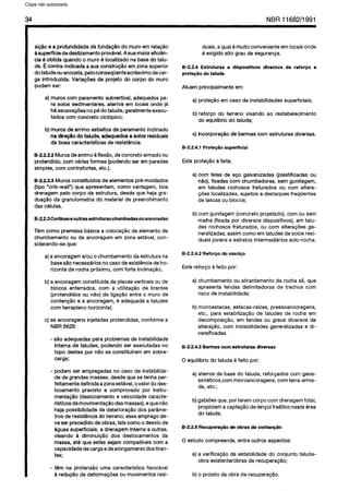C6pia impressa pelo Sistema CENWIN
34 NBR11682/1991
si@o e a profundidade da funda@o do muro em relagao
a superffcie de deslizamento provdvel. Asua maior eficidn-
cia 6 obtida quando o muro 6 localizado na base do talu-
de. B contra-indicada a sua constru@o em zona superior
do talude ou encosta, peloconsequenteacrescimo decar-
ga introduzida. Variaqbes.de projeto do corpo do muro
podem ser:
a) muros corn paramento subvertical, adequados pa-
ra solos sedimentares, aterros em locais onde ja
ha escava@es no p6 do talude, geralmente execu-
tados corn concrete ciclopico;
b) muros de arrimo esbeltos de paramento inclinado
na dire@ do takrde,adequados a solos residuais
de boas caracterfsticas de resist6ncia.
B-22.22 Muros de arrimo a flexgo, de concrete armado ou
protendido, corn varias formas (podendo ser em paredes
simples, corn contrafortes, etc.).
B-2223 Muros constitufdos de elementos pre-moldados
(tip0 “crib-wall”) que apresentam, coma vantagem, boa
drenagem pelo corpo da estrutura, desde que haja gra-
duac$io da granulometria do material de preenchimento
das celulas.
8-2.2.3Cortinaseoutrasestruturaschumbadasouancoradas
Tern coma premissa basica a colocagao de element0 de
chumbamento ou de ancoragem em zona estavel, con-
siderando-se que:
a) a ancoragem e/au o chumbamento da estrutura na
base slo necessaries no case de existQncia de ho-
rizonte de rocha proximo, corn forte inclinagao;
b) a ancoragem constitufda de placas verticais ou de
blocos enterrados, corn a utilizaglo de tirantes
(protendidos ou nlo) de ligagao entre o muro de
contenr$o e a ancoragem, 6 adequada a taludes
corn terrapleno horizontal;
c) as ancoragens injetadas protendidas, conforme a
NBR 5629:
- s3.0 adequadas para problemas de instabilidade
interna de taludes, podendo ser executadas no
topo destes por nao se constitulrem em sobre-
carga;
- podem ser empregadas no case de instabilida-
de de grandes massas, desde que se tenha per-
feitamente definida a zona estavel, ovalor do des-
locamento previsto e comprovado por instru-
mentaogo (deslocamento e velocidade caracte-
rfsticos de movimenta@o das massas), e que n5io
haja possibilidade de deteriora@o dos par&me-
tros de resistancia do terreno; esse emprego de-
ve ser precedido de obras, tais coma o desvio de
dguas superficiais, a drenagem intema e outras,
visando a diminuipgo dos deslocamentos da
massa, at6 que estes sejam compatfveis corn a
capacidade de carga e de alongamento dos tiran-
tes;
- t6m na protensao uma caracterfstica favor&et
a redu@o de deformagdes ou movimentos resi-
duais, a qua16 muito conveniente em locais onde
6 exigido alto grau de seguranga.
B-2.2.4 Estruturas e dispositivos diversos de reforGo e
prote@o do talude
Atuam principalmente em:
a) proteglo em case de instabilidades superficiais;
b) reforge do terreno visando ao restabelecimento
do equilfbrio do talude;
c) incorpora@o de bermas corn estruturas diversas.
B-2.24.1 ProtepPo superficial
Esta prote@o 4 feita:
a) corn telas de ago galvanizadas (plastificadas ou
ngo), fixadas corn chumbadores, sem gunitagem,
em taludes rochosos fraturados ou corn altera-
@es localizadas, sujeitos a destaques freqtientes
de lascas ou blocos;
b) corn gunitagem (concrete projetado), corn ou sem
malha (fixada por diversos dispositivos), em talu-
des rochosos fraturados, ou corn alterapdes ge-
neralizadas, assim coma em taludes de solos resi-
duais jovens e estratos intermediaries solo-rocha.
B-2.2.4.2 Reforqo do macigo
Este reforgo 6 feito por:
a) chumbamento ou atirantamento da rocha sa, que
apresenta fendas delimitadoras de trechos corn
risco de instabilidade;
b) microestacas, estacas-rafzes, pressoancoragens,
etc., para estabiliza@o de taludes de rocha em
decomposi@o, em fendas ou graus diversos de
altera@o, corn instabilidades generalizadas e di-
versificadas.
B-22.4.3 Bermas corn estruturas diversas
0 equilibrio do talude 6 feito por:
a) aterros de base do talude, reforgados corn geos-
sinteticos,com microancoragens, corn terra-arma-
da, etc.;
b) gabioes que, por terem corpo corn drenagem total,
propiciam a captagao de len$+olfreatico nesta area
do talude.
B-2.2.5 RecuperaqBo de obras de conten@o
0 estudo compreende, entre outros aspectos:
a) a verificaCPo da estabilidade do conjunto talude-
obra existente/obras de recupera@o;
b) o projeto da obra de recupera@o.
Cópia não autorizada
 