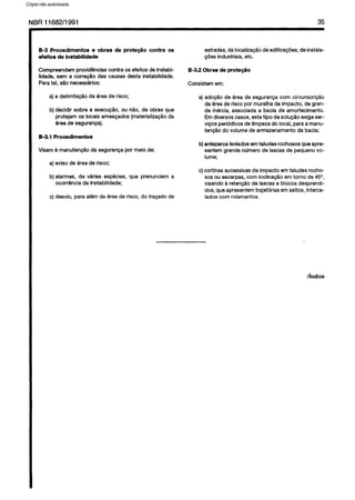 C6pia impressa pelo Sistema CENWIN
NBR 11682/1991 35
B-3 Procedimentos e obras de prote@io contra OS
efeitos de instabilidade
Compreendemprovidenciascontra OSefeitosde instabi-
Eidade,sem a corregtio das causas desta instabilidade.
Paratal, ~30necessarlos:
a)a delimita@o da areade risco;
b)decidir sobre a execugZio,ou nQo,de obrasque
protejam OSlocaisameapados(materializaglo da
areade seguranga).
B-3.1 Procedimentos
Visama manutenglo da segurangapor meiode:
a)avisode areade risco;
b)alarmes, de varias especies,que prenunciem a
ocorr6ncia da instabilidade;
c) desvio, paraal&n da areade risco,do trapadode
estradas,dalocalizagaodeedificagbes,deinstala-
@es industriais,etc.
B-3.2 Obras de prote@o
Consistemem:
a) adogaode area de segurangacorn circunscricao
daareaderiscopor muraha de impacto, de gran-
de inertia, associadaa bacia de amortecimento.
Emdiversoscases,estetipo de soluglo exigeser-
vices periodicosde limpezado local,paraamanu-
tenggodo volumede armazenamentoda bacia;
b) anteparos isolados em taludes rochososqueapre-
sentemgrandenumerode lascasde pequenovo-
lume;
c)cortinas sucessivasde impact0 em taludesrocho-
sosouescarpas,corn inclinag2i.oemtorno de 45”,
visando a retencBode lascase blocos desprendi-
dos,queapresentemtrajetbias emsaltos,interca-
ladoscorn rolamentos.
hdice
Cópia não autorizada
 