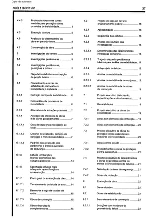 C6pia impressa pelo Sistema CENWIN
NBR11682/1991 37
4.4.3
4.5
4.6
4.7
5
5.1
5.2
6
6.1
6.1.1
6.1.2
6.1.3
6.1.4
6.1.4.1
6.1.4.2
6.1.4.3
6.1.5
6.1.6
6.1.7
6.1.7.1
6.1.7.2
6.1.7.3
6.1.7.4
Projeto de obras e de outras
medidas para protegtio contra
OS efeitos de instabilidade ................. .5
ExecugPo da obra.. ............................ .5
Avaliaggo do desempenho da
obra am periodo-teste ....................... .5
Conservagfio da obra ........................ .5
lnvestigagdes do terreno ................... .5
lnvestigagdes preiiminares ................ .5
Investigacbes geotecnicas,
geologicas 8 outras ........................... .5
Diagnostico definitivo e concepcao
de projeto basic0 ............................... .6
Procedimento e obras de
estabilizacQo de local corn
instabilidade ja instalada ................... .6
Definicao do tipo de instabilidade ...... .
Retroanalise de processes de
instabilidade.. ..................................... .6
Alternativas de solucdes possiveis..... .
AvaliagPo da eficiencia de obras
e de outros procedimentos ............... .7
Grau de seguranga necessario ao
local ................................................... .7
Criterios de avaliagao, campos de
aplicagao e metodologia basica.. ...... .7
Padrdes para avaliagao dos
par&metros e indices auxiliares
de seguranpa ..................................... .14
Estudo comparative
tecnico-econom’ico das
solupdes possiveis.. ........................... .14
Escolha da soluptio mais
adequada, quantifica@io e
apresentagao ..................................... .14
Plano geral da execucao da obra.. .....14
Terraceamento de talude de solo.. .....14
Desmonte a fogo de taludes de
rocha .................................................. .15
Obras de contenggo .......................... .15
Obras de prote@o
complementares ................................ .15
6.2
6.2.1
6.2.2
6.2.3
6.2.3.1
6.2.3.2
6.2.4
6.2.5
6.2.5.1
6.2.5.2
7
7.1
7.2
7.2.1
7.2.2
7.3
7.3.1
7.3.2
7.4
7.4.1
7.4.2
8
8.1
8.2
8.2.1
8.2.1 .l
Projeto de obra em terreno
originariamente estavel...................... .16
Aplicabilidade .................................... .16
Seqtiencia dos estudos ..................... .16
Analise do resultado das
investigagbes ..................................... .16
Determina@io das caracterfsticas
intrlnsecas do terreno ........................ .16
Tracado de perfis geotecnicos
bksicos para anilise de estabilidade .. 17
Anteprojeto de talude ........................ .17
Analise da estabilidade.. .................... .17
Anilise da estabilidade de conjunto ...17
Analise da estabilidade de obras
de contencao ..................................... .19
Projeto executive (elaboracao,
especificapoes e detalhamento) ........ .19
Generalidades .................................... .19
Projeto executive de obras de
estabilizagao ...................................... .19
Obras sem elementos de contencdo .... 19
Obras corn elementos de contengao ....20
Projeto executive de obras de
protecao contra OS processes
indutores de instabilidade ................. .20
Obras contra erosao .......................... .20
Procedimentos e obras de protacQo
contra avalanches.. ............................ .21
Projetos executives de procedimentos
e obras de protecH contra OS
efeitos de instabiiidade de taludes .....2 1
DelimitacBo de areas de segurarya.. ....2 1
Obras de protecao.. ........................... .21
ExecugPo da obra.. ............................ .22
Generalidades .................................... .22
Obras de estabilizaclo ...................... .23
Sem elementos de contenglo ........... .23
Solupdes corn mudanca da
geometria do talude.. ......................... .23
Cópia não autorizada
 