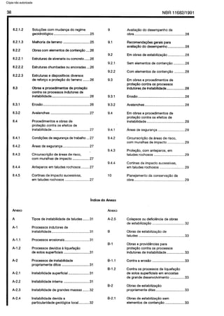 C6pia impressa pelo Sistema CENWIN
38 NBR11682/1991
8.2.1.2
8.2.1.3
8.2.2
8.2.2.1
8.2.2.2
8.2.2.3
8.3
8.3.1
8.3.2
8.4
8.4.1
8.4.2
8.4.3
8.4.4
8.4.5
Anexo
A
A-l
A-l .l
A-l .2
A-2
A-2.1
A-2.2
A-2.3
A-2.4
Solugoes corn mudanca do regime
geoidrologico ......................................25
Melhoria de terreno ............................ 25
Obras corn dementos de conteng$io ....26
Estruturas de alvenaria ou concrete ...... 26
Estruturas chumbadas ou ancoradas ... 26
Estruturas e dispositivos diversos
de reforco e protecIo do terreno ....... 26
Obras e procedimentos de prote@o
contra OS processes indutores de
instabilidade ........................................26
Erosgo .................................................26
Avalanches .........................................27
Procedimentos e obras de
protegao contra OS efeitos de
instabilidade ........................................27
Condiqoes de seguranga de trabalho ...27
Areas de seguranga ............................ 27
-Circunscricgo de areas de risco,
corn muralhas de impact0 .................. 27
Anteparos em taludes rochosos ......... 27
Cortinas de impact0 sucessivas,
em taludes rochosos ..........................27
9
9.1
9.2
9.2.1
9.2.2
9.3
9.3.1
9.3.2
9.4
9.4.1
9.4.2
9.4.3
9.4.4
10
indice do Anexo
Anexo
Tipos de instabilidade de taludes .......31
Processes indutores de
A-2.5
instabilidade ........................................31
Processes erosionais ..........................31
B
B-l
Processes devidos a liquefagao
de solos superficiais ...........................31
Processes de instabifidade
propriamente ditos .............................31
B-l .l
B-l .2
lnstabilidade superficial ......................31
lnstabilidade interna ...........................31
B-2
lnstabilidade de grandes massas .......32
lnstabilidade devida a B-2.1
particularidade geologica local ...........32
AvaliapHo do desempenho da
obra.. .................................................. .28
RecomendagBes gerais para
avaliaggo do desempenho................. .28
Em obras de estabilizacao.. ............... .28
Sem elementos de contengao ........... .28
Corn elementos de contenggo .......... .28
Em obras e procedimentos de
protecI0 contra OS processes
indutores .de instabllidade.. ................ .28
Eroslo ................................................ .28
Avalanches.. ....................................... .28
Em obras e procedimentos de
proteglo contra OS efeitos de
instabilidade ........................................ 29
Areas de seguranpa ........................... .29
Circunscricao de areas de risco,
corn muralhas de impact0 ................. .29
ProtecBo, corn anteparos, em
taludes rochosos ............................... .29
Cortinas de impact0 sucessivas,
em taludes rochosos ......................... .29
Planejamento da conservacao da
obra.................................................... .29
Colapsos ou deficiencia de obras
de estabilizagao ..................................32
Obras de estabilizaclo de
taludes ................................................ 33
Obras e providencias para
protecao contra OS processes
indutores de instabilidade ................... 33
Contra a erosao ..................................33
Contra OS processes de IiquefapQo
de solos superficiais em encostas
de grande desenvolvimento ...............33
Obras de estabilizagao
propriamente ditas ..............................33
Obras de estabilizaclo sem
elementos de contencao ....................33
Cópia não autorizada
 