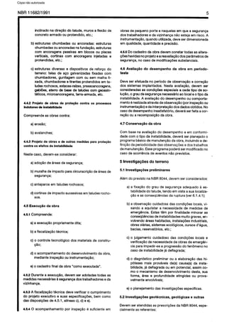 C6pia impressa pelo Sistema CENWIN
NBR 11682/l 991 5
inclinado na diregSo do talude, muros a flex&o de
concrete armado ou protendido, etc.;
b) estruturas chumbadas ou ancoradas: estruturas
chumbadas ou ancoradas na fundacgo, estruturas
corn ancoragens passivas em blocos ou placas
verticais, cortinas corn ancoragens injetadas e
protendidas,etc.;
c) estruturas diversas e dispositivos de reforco do
terreno: telas de ace galvanizadasfixadas corn
chumbadores, gunitagem corn ou sem malha fi-
xada, chumbadoresetirantes protendidosemta-
ludesrochosos,es&as-rafzes, pressoancoragens,
gablGes,aterro de base de taludescorn geossin-
teticos, microancoragens,terra-armada,etc.
4.4.2 Projeto de obrss de prote@o contra OS processes
lndutores’de lnstabilidade
Compreendeas obrascontra:
a)erosao;
b)avalanches;
4.4.3 Projeto de obras e de outrss medidas para protepBo
contra OS efeitos de instabilidade
Nestecase, devem-seconsiderar:
a)adogaode areasde seguranga;
b) muralhade impact0paracircunscricaodeareasde
seguranga;
c) anteparosem taludesrochosos;
d)cortinasdeimpact0sucessivasemtaludesrocho-
SOS.
4.5 ExecugBo da obra
4.5.1Compreende:
a) aexecucIo propriamentedita;
b) a fiscalizagaotecnica;
c) o controle tecnologico dos materiaisde constru-
@lo;
d) o acompanhamentodo desenvolvimentodaobra,
medianteinspeogoou instrumentagao;
e)o cadastro finalda obra “coma executada”.
4.5.2 Durantea execug&o, devemser adotadastodas as
medldasnecessariasasegurangadostrabalhadoreseda
vizinhanga.
4.5.3 A fiscalizag5otecnica deve verificar o cumprimento
do projeto executive e suas especificagdes,bemcoma
das disposicbesde4.51, alfneasc), d) e e).
4.6.4 0 acompanhamentopor inspecao6 suficiente em
obrasde pequenoPorte enaquelasem que a seguranga
dos trabalhadorese davizinhanca nlo estejaem risco.A
instrumentac;Qo,quandoutilizada,deve serdimensionada
em qualidade,quantidadee precislo.
4.5.5 Docadastroda obra devemconstar todas asaltera-
@eshavidasnoprojetoeareavaliagaodos parametrosde
seguranpa,no casede modificagdessubstanciais.
4.6 Avalia#o do desempenho da obra em periodo-
teste
Deveser efetuada no perfodo de observacao e oorreglo
dos sistemasimplantados. Nesta avaliaglo, devem ser
consideradasas condicoesespeciaisa cada tipo’de so-
luciio, o grgudeseguranganecessdrloaolocaleo tipo da
instabilidade.A avaliagaodo desempenhoou comporta-
mento6realizadaatravesdeobservagSo(porinspecaoou
instrumentaglo)edainterpretapaodos dadosobtidos.No
casededesempenhoinsatisfat&io, devera serfeita acor-
reglo ou arecomposicaodaobra.
4.7 Conserva@io da obra
Corn basena avaliapaodo desempenhoe em conformi-
dadecorn o tipo da instabilidade,devera ser planejadoo
programabasicodemanutencaoda obra, incluindoade-
finiolo daperiodicidadedasobservacdesedostrabalhos
demanutencao.Esseprogramapoderasermodificadono
casede ocorrenciade eventosnQoprevistos.
5 Investiga@es do terreno
5.1 Investiga@es preliminares
Alem do previstona NBR8044,devem serconsiderados:
a) a fixagao do grau de segurancaadequado a es-
tabilidadedo talude,tendo emvista asualocaliza-
050e asconsequenciasda ruptura (ver 6.1.4.1);
b)a observagaocuidadosadas condicbeslocais,vi-
sando a aquilatar a necessidadede medidas de
emergencia.Estastern por finalidade minorar as
consequenciasdeinstabilidadesmuitograves,en-
volvendo areashabitadas,instalacdesindustriais,
obrasvilrias, sistemasecologicos, cursesd’agua,
bacias,reservatorios,etc.;
c) o julgamento cuidadoso das condicdes locais e
verificagaoda necessidadede obrasde emergen-
ciaparaimpedir-sea progressaodo fenomenono
casede instabilidadeja deflagrada;
d) o diagnbtico preliminarou a elaboracao das hi-
poteses mais provaveis da(s) causa(s)da insta-
bilidade,jadeflagrada ouem potential, assimco-
mo o mecanismode desenvolvimento desta, sua
forma, lea e profundidade atingidas ou prova-
velmenteenvolvfveis;
e)o planejamentodas investigagdesespeclficas.
5.2 InvestigaGdes geot&znicas, geokgicas e outras
Devemser atendidasas prescricdesda NBR8044,espe-
cialmenteas referentes:
Cópia não autorizada
 