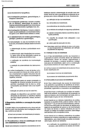 C6pia impressa pelo Sistema CENWIN
6 NBR11682/1991
a) aos levantamentos topograficos;
b) as investigagdes geologicas, geomorfologicas, li-
tologicas 8 estruturais;
c) as investiga+s geotecnicas, inclusive a locaiiza-
@io de depositos, determinqfio de estratos de
mesmas caracterfstiias geotecnicas, horizon@ pe-
dologicos correlacionados B geologica local, etc.:
d) as investigagdes hidrologicas, inclusive a determi-
naggo da permeabilidade e condutividade hidrau-
lica geral ou em deterrninados estratos ou areas;
e) ao estabelecimento de modelos geomorfol6gico,
geol6gico, geotknico e geoidrol6gico;
f) s instrumentacflo; no case de movimento de mas-
sa do solo, enecessaria a afericlo deste movimento
corn:
- a determinagHo da area e profundidade envol-
vidas;
- a determinagao da(s) diregao(oes) de movimen-
to, assim coma de sua velocidade e estudo da
influencia do regime pluviometrico local;
- a verificacao de ocorrencia de movimentagao
preterita;
- a avaliacao da potencialidade dos deslocamen-
tos;
g) a outras investigacoes; no case de taludes rocho-
SOS ou encostas corn blocos de rochas, serao fei-
tos o levantamento e registro minucioso dos ele-
mentos instlveis, corn mapas e documentaglo fo-
tografica, incluindo:
- aerofotografias gerais em escala conveniente ou
fotografias de conjunto tomadas de pontos que
permitam visualizagao total da area ou, ainda,
composicbes que abranjam toda a sua superfi-
tie;
- indicaglo em planta do local de cada foto;
- utiliza@o de dispositivos que permitam avaliar
dimensdes de elementos ou identificar detalhes
nas fotos (reguas graduadas, balizas, bandeiro-
las, etc.).
6 Diagnhtico definitivo e concep@o de projeto
bhico
0 projeto basic0 de procedimentos e/au obras sera ela-
borado a partir dos resultados das investigacoes realiza-
das, conforme se trate de:
a) local corn process0 de instabilidade ja instalado;
b) local originariamente estavel;
6.1 Procedimentos e obras de estabilizaqfio de local
corn instabilidade ]A instalada
Devem ser analisados OS aspectos caracterlsticos da ins-
tabilidade visando a determinagao da solug~o mais ade-
quada, tendo em vista a sua eficiencia e a garantia de se-
guranga para a futura utilizagao do local, considerando:
a) a definiclo do tipo de instabilidade;
b) a retroanalise da instabilidade;
c) as altemativas de solugdes posslveis;
d) OS metodos de avaliagao de seguranga aplicaveis;
e) o estudo comparative tecnico-economico das so-
IugBes possfveis;
f) a escolha da soluclo mais adequida e sua
quantificagP0;
g) o plano geral de execugao da obra.
Nota: Nesta etapa, pode haver definipao de obra a curto prazo,
no case de agravamento da instabilidade, sem definicBo
de parametros de seguranga.
6.1.1 DefiniqQo do tipo de instabilidade
6.1.1.1 0 tipo de instabilidade ocorrida, seu mecanismo e
a geometria do terreno envolvido devem ser totalmente
caracterizados. Devem ser tambem diagnosticadas a
evolucao do processo, a possivel tendencia a estagio
mais grave de instabilidade, assim coma a corn-binagao
de processes diversos em suas origens e causas.
6.1.1.20s processes de instabilidadede taludes (ver Anexo
A) s&o classificados em:
a) processes indutores de instabilidade;
b) processes de instabilidade propriamente ditos.
6.1.2 RetroanQlise de processes de instabilidade
6.1.2.1 Visa a determinacao das causas da instabilidade
e de pardmetros equivalentes de resistbncia do terreno.
Deve ser desenvolvida considerando-se as investigagdes
procedidas, a geometria e o mecanismo da instabilidade.
6.1.2.2 Deve haver a verificacao da condicao de instabili-
dade ainda existente, da possibilidade de progressao da
ruptura do talude ou de movimentagao de massa, isto 6, a
determinagao do grau de risco remanescente.
6.1.2.3 Usando-se OS metodos matematicos de analise,
baseados no equilibria-llmite, pode-se adotar o fator de
seguranga “1” se, por meio de controle efetuado, verificar-
se que houve diminuicao da velocidade de deslizamento
(Segundo as superficies de ruptura ou de movimentagao
de massa de terreno) a valores indicativos de que foi
atingido urn estagio de equilibria transitbio. Este estagio
serd admitido coma de equilibria-limite.
6.1.2.4 Usando-se OS metodos matematicos de analise,
baseados em modelos matemiticos no regime elastico ou
elastoplastico, para determinagao de estado de tenslo-
deformaggo, devem ser realizados:
a) a verificacIo da possibilidade de progress50 do
processo, pela existencia de estados de tensao-
Cópia não autorizada
 